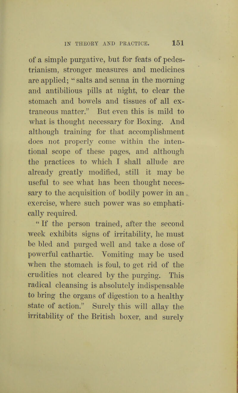 of a simple purgative, but for feats of pedes- trianism, stronger measures and medicines are applied;  salts and senna in the morning and antibilious pills at night, to clear the stomach and bowels and tissues of all ex- traneous matter. But even this is mild to what is thought necessary for Boxing. And although training for that accomplishment does not properly come within the inten- tional scope of these pages, and although the practices to which I shall allude are already greatly modified, still it may be useful to see what has been thought neces- sary to the acquisition of bodily power in an exercise, where such power was so emphati- cally required.  If the person trained, after the second week exhibits signs of irritability, he must be bled and purged well and take a close of powerful cathartic. Vomiting may be used when the stomach is foul, to get rid of the crudities not cleared by the purging. This radical cleansing is absolutely indispensable to bring the organs of digestion to a healthy state of action. Surely this will allay the irritability of the British boxer, and surely