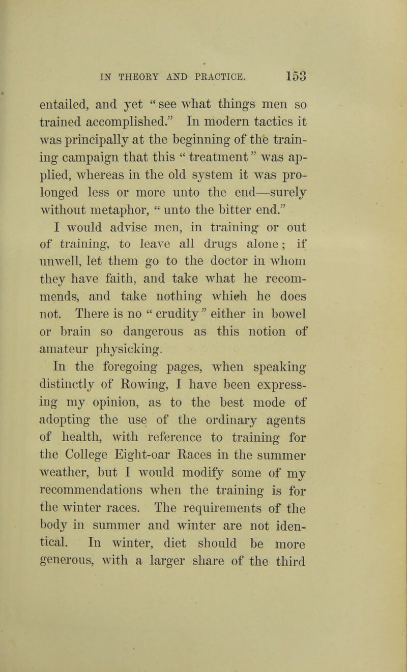 entailed, and yet  see what things men so trained accomplished. In modern tactics it was principally at the beginning of the train- ing campaign that this  treatment was ap- plied, whereas in the old system it was pro- longed less or more unto the end—surely without metaphor,  unto the bitter end. I would advise men, in training or out of training, to leave all drugs alone; if unwell, let them go to the doctor in whom they have faith, and take what he recom- mends, and take nothing whieh he does not. There is no  crudity  either in bowel or brain so dangerous as this notion of amateur physicking. In the foregoing pages, when speaking distinctly of Rowing, I have been express- ing my opinion, as to the best mode of adopting the use of the ordinary agents of health, with reference to training for the College Eight-oar Races in the summer weather, but I would modify some of my recommendations when the training is for the winter races. The requirements of the body in summer and winter are not iden- tical. In winter, diet should be more generous, with a larger share of the third