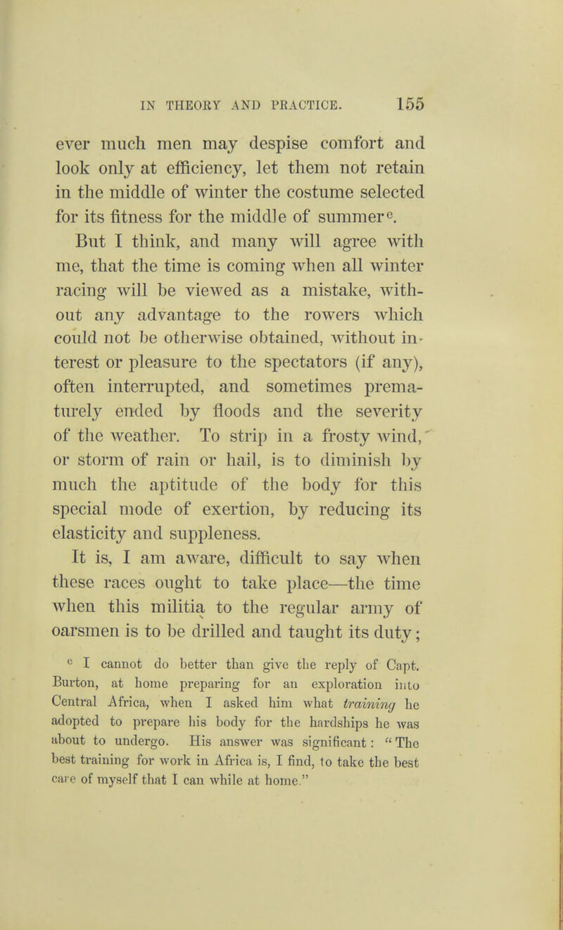 ever much men may despise comfort and look only at efficiency, let them not retain in the middle of winter the costume selected for its fitness for the middle of summer0. But I think, and many will agree with me, that the time is coming when all winter racing will be viewed as a mistake, with- out any advantage to the rowers which could not be otherwise obtained, without in- terest or pleasure to the spectators (if any), often interrupted, and sometimes prema- turely ended by floods and the severity of the weather. To strip in a frosty wind, * or storm of rain or hail, is to diminish by much the aptitude of the body for this special mode of exertion, by reducing its elasticity and suppleness. It is, I am aware, difficult to say when these races ought to take place—the time when this militia to the regular army of oarsmen is to be drilled and taught its duty; c I cannot do better than give the reply of Capt. Burton, at home preparing for an exploration into Central Africa, when I asked him what training he adopted to prepare his body for the hardships he was about to undergo. His answer was significant:  The best training for work in Africa is, I find, lo take the best care of myself that I can while at home.