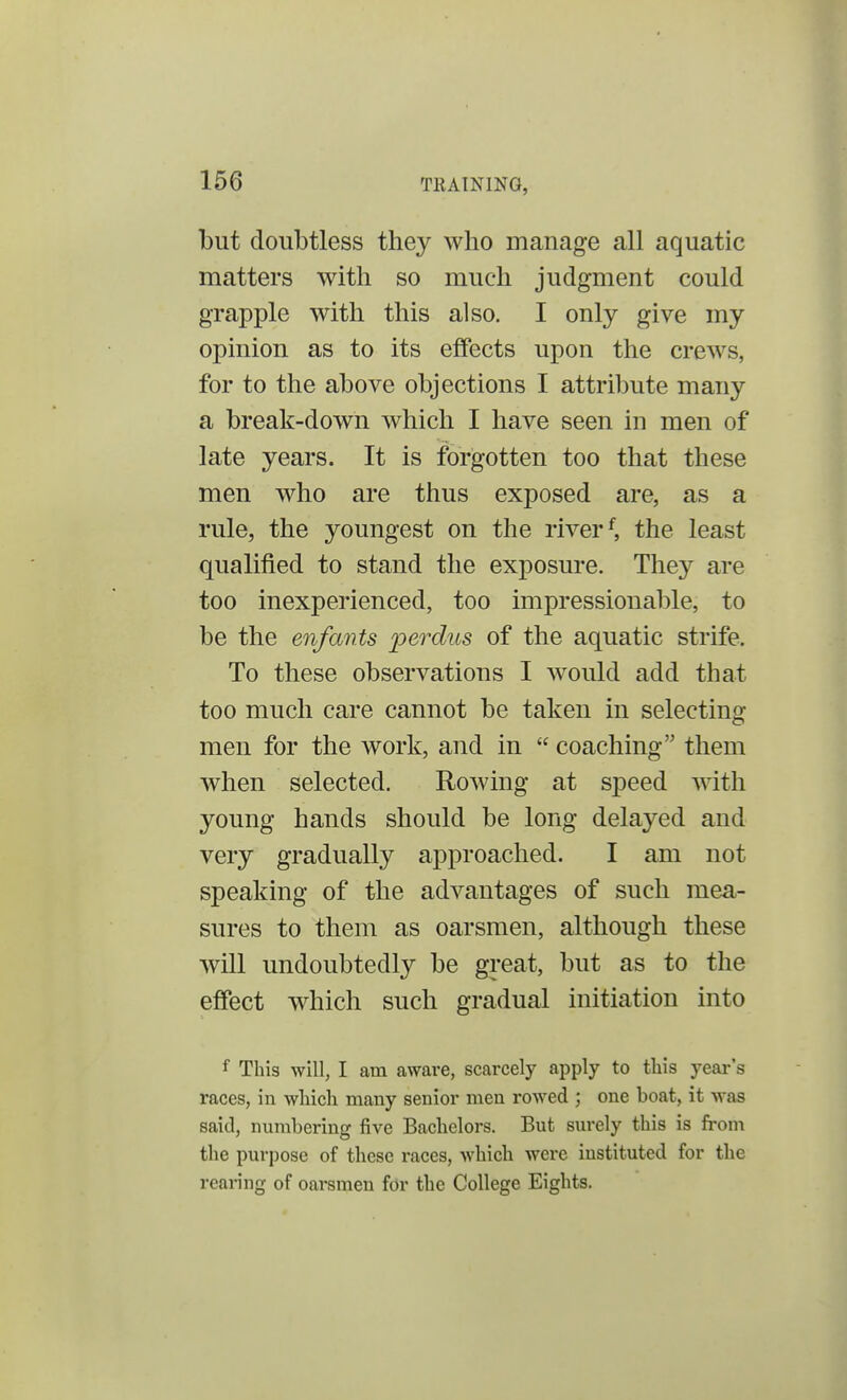 but doubtless they who manage all aquatic matters with so much judgment could grapple with this also. I only give my opinion as to its effects upon the crews, for to the above objections I attribute many a break-down which I have seen in men of late years. It is forgotten too that these men who are thus exposed are, as a rule, the youngest on the riverf, the least qualified to stand the exposure. They are too inexperienced, too impressionable, to be the enfants perdus of the aquatic strife. To these observations I would add that too much care cannot be taken in selecting men for the work, and in  coaching them when selected. Rowing at speed with young hands should be long delayed and very gradually approached. I am not speaking of the advantages of such mea- sures to them as oarsmen, although these will undoubtedly be great, but as to the effect which such gradual initiation into f This will, I am aware, scarcely apply to this year's races, in which many senior men rowed ; one boat, it was said, numbering five Bachelors. But surely this is from the purpose of these races, which were instituted for the rearing of oarsmen for the College Eights.