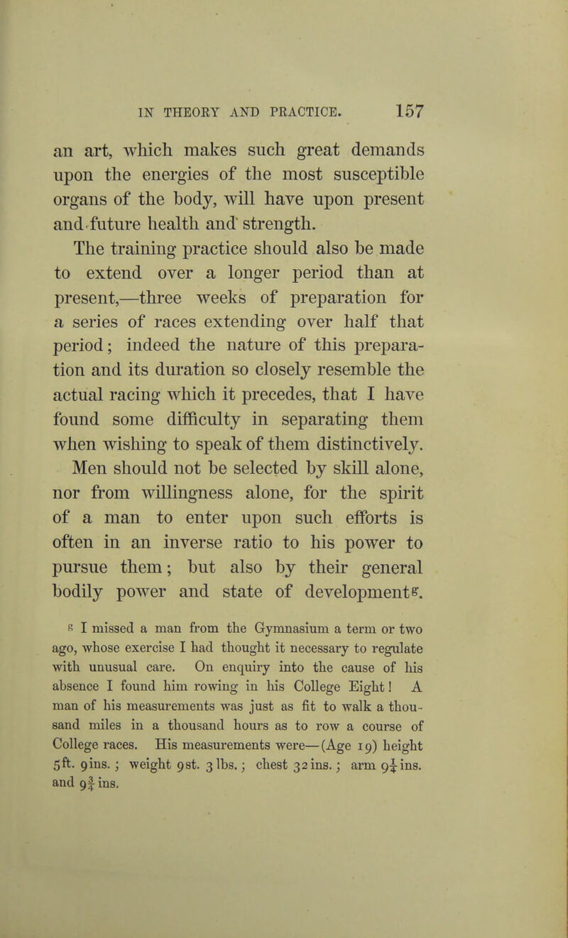 an art, which makes such great demands upon the energies of the most susceptible organs of the body, will have upon present and future health and strength. The training practice should also be made to extend over a longer period than at present,—three weeks of preparation for a series of races extending over half that period; indeed the nature of this prepara- tion and its duration so closely resemble the actual racing which it precedes, that I have found some difficulty in separating them when wishing to speak of them distinctively. Men should not be selected by skill alone, nor from willingness alone, for the spirit of a man to enter upon such efforts is often in an inverse ratio to his power to pursue them; but also by their general bodily power and state of development e. s I missed a man from the Gymnasium a term or two ago, whose exercise I had thought it necessary to regulate with unusual care. On enquiry into the cause of his absence I found him rowing in his College Eight! A man of his measurements was just as fit to walk a thou - sand miles in a thousand hours as to row a course of College races. His measurements were—(Age 19) height 5ft. 9ms. ; weight 9st. 3 lbs.; chest 32 ms.; arm 9^ins. and 91 ins.