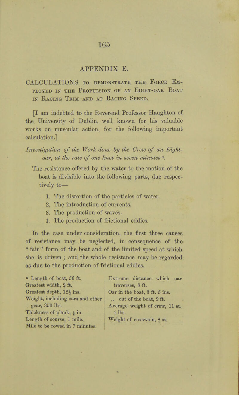 APPENDIX E. CALCULATIONS to demonstrate the Force Em- ployed in the Propulsion of an Eight-oar Boat in Racing Trim and at Racing Speed. [I am indebted to the Reverend Professor Haughton of the University of Dublin, well known for his valuable works on muscular action, for the following important calculation.] Investigation of the Work done by the Grew of an Eight- oar, at the rate of one knot in seven minutes a. The resistance offered by the water to the motion of the boat is divisible into the following parts, due respec- tively to— 1. The distortion of the particles of water. 2. The introduction of currents. 3. The production of waves. 4. The production of frictional eddies. In the case under consideration, the first three causes of resistance may be neglected, in consequence of the  fair  form of the boat and of the limited speed at which she is driven ; and the whole resistance may be regarded as due to the production of frictional eddies. a Length of boat, 56 ft. Greatest width, 2 ft. Greatest depth, 12£ ins. Weight, including oars and other gear, 350 lbs. Thickness of plank, £ in. Length of course, 1 mile. Mile to be rowed in 7 minutes. Extreme distance which oar traverses, 8 ft. Oar in the boat, 3 ft. 5 ins. „ out of the boat, 9 ft. Average weight of crew, 11 st. 4 lbs. Weight of coxswain, 8 st.