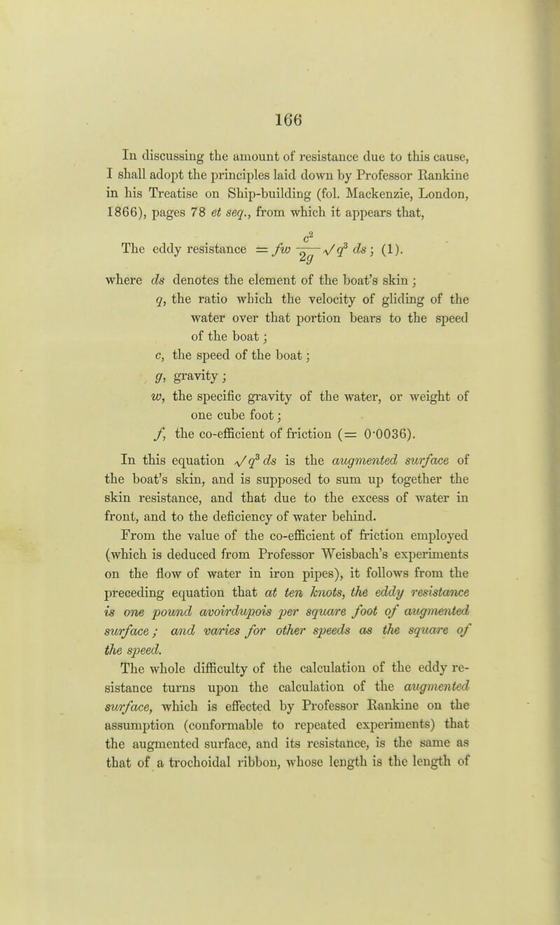 In discussing the amount of resistance due to this cause, I shall adopt the principles laid down by Professor Rankine in his Treatise on Ship-building (fol. Mackenzie, London, 1866), pages 78 et seq., from which it appears that, c2 The eddy resistance = fw -z—*/cf ds; (1). 9 where ds denotes the element of the boat's skin; q, the ratio wbich the velocity of gliding of the water over that portion bears to the speed of the boat; c, the speed of the boat; g, gravity; w, the specific gravity of the water, or weight of one cube foot; f, the co-efficient of friction (= 0*0036). In this equation */q3ds is the augmented surface of the boat's skin, and is supposed to sum up together the skin resistance, and that due to the excess of water in front, and to the deficiency of water behind. From the value of the co-efficient of friction employed (which is deduced from Professor Weisbach's experiments on the flow of water in iron pipes), it follows from the preceding equation that at ten knots, the eddy resistance is one pound avoirdupois per square foot of augmented surface; and varies for other speeds as tlie square of the speed. The whole difficulty of the calculation of the eddy re- sistance turns upon the calculation of the augmented surface, which is effected by Professor Rankine on the assumption (conformable to repeated experiments) that the augmented surface, and its resistance, is the same as that of a trochoidal ribbon, whose length is the length of