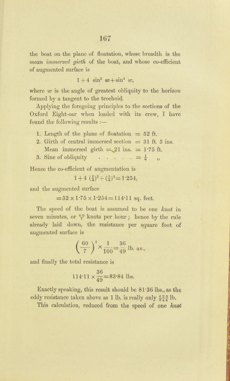 107 the boat on the plane of floatation, whose breadth is the mean immersed girth of the boat, and whose co-efficient of augmented surface is 1+4 sin3 w + sin4 to, where w is the angle of greatest obliquity to the horizon formed by a tangent to the trochoid. Applying the foregoing principles to the sections of the Oxford Eight-oar when loaded with its crew, I have found the following results :— 1. Length of the plane of floatation = 52 ft. 2. Girth of central immersed section = 31 ft. 5 ins. Mean immersed girth =^21 ins. = 1'75 ft. 3. Sine of obliquity = £ „ Hence the co-efficient of augmentation is 1 + 4 (i)2 + (i)4= 1-254, and the augmented surface = 52 x 1-75 x 1-254= 114-11 sq. feet. The speed of the boat is assumed to be one knot in seven minutes, or 6T° knots per hour; hence by the rule already laid down, the resistance per square foot of augmented surface is \ 7 / 100~49 lb> av., and finally the total resistance is 36 114-11 xt7t=83-84 lbs. 49 Exactly speaking, this result should be 81*36 lbs., as the eddy resistance taken above as 1 lb. is really only fff lb. This calculation, reduced from the speed of one knot