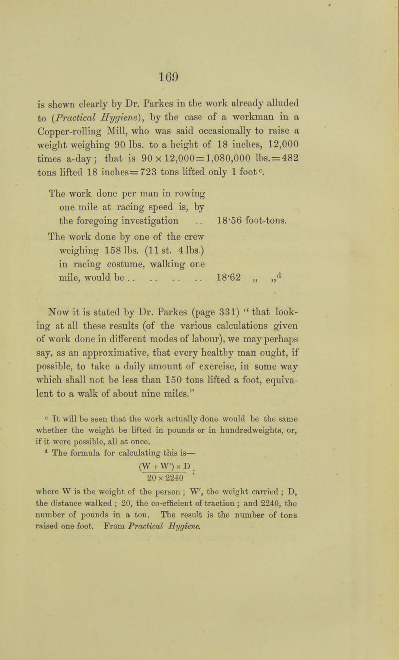 is shewn clearly by Dr. Parkes in the work already alluded to (Practical Hygiene), by the case of a workman in a Copper-rolling Mill, who was said occasionally to raise a weight weighing 90 lbs. to a height of 18 inches, 12,000 times a-day; that is 90 x 12,000=1,080,000 lbs. = 482 tons lifted 18 inckes=723 tons lifted only 1 footc. The work done per man in rowing one mile at racing speed is, by the foregoing investigation .. 18'56 foot-tons. The work done by one of the crew weighing 158 lbs. (list. 4lbs.) in racing costume, walking one mile, would be 18'62 „ „d Now it is stated by Dr. Parkes (page 331)  that look- ing at all these results (of the various calculations given of work done in different modes of labour), we may perhaps say, as an approximative, that every healthy man ought, if possible, to take a daily amount of exercise, in some way which shall not be less than 150 tons lifted a foot, equiva- lent to a walk of about nine miles. 0 It will be seen that the work actually done would be the same whether the weight be lifted in pounds or in hundredweights, or, if it were possible, all at once. d The formula for calculating this is— (W + W')xD. 20 x 2240 ' where W is the weight of the person ; W, the weight carried ; D, the distance walked ; 20, the co-efficient of traction ; and 2240, the number of pounds in a ton. The result is the number of tons raised one foot. From Practical Hygiene.