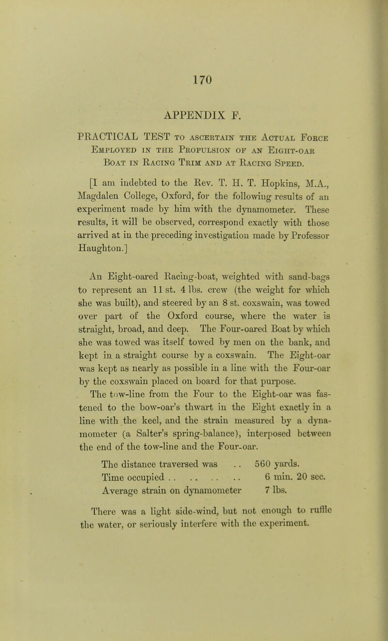 APPENDIX P. PRACTICAL TEST to ascertain the Actual Force Employed in the Propulsion op an Eight-oar Boat in Racing Trim and at Racing Speed. [I am indebted to the Rev. T. H. T. Hopkins, M.A., Magdalen College, Oxford, for the following results of an experiment made by him with the dynamometer. These results, it will be observed, correspond exactly with those arrived at in the preceding investigation made by Professor Haughton.] An Eight-oared Racing-boat, weighted with sand-bags to represent an 11 st. 4 lbs. crew (the weight for which she was built), and steered by an 8 st. coxswain, was towed over part of the Oxford course, where the water is straight, broad, and deep. The Four-oared Boat by which she was towed was itself towed by men on the bank, and kept in a straight course by a coxswain. The Eight-oar was kept as nearly as possible in a line with the Four-oar by the coxswain placed on board for that purpose. The tow-line from the Four to the Eight-oar was fas- tened to the bow-oar's thwart in the Eight exactly in a line with the keel, and the strain measured by a dyna- mometer (a Salter's spring-balance), interposed between the end of the tow-line and the Four-oar. The distance traversed was .. 560 yards. Time occupied 6 min. 20 sec. Average strain on dynamometer 7 lbs. There was a light side-wind, but not enough to ruflle the water, or seriously interfere with the experiment.