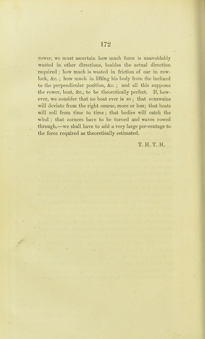 rower, we must ascertain how much force is unavoidably wasted in other directions, besides the actual direction required ; how much is wasted in friction of oar in row- lock, &c. ; how much in lifting his body from the inclined to the perpendicular position, &c. ; and all this supposes the rower, boat, &c, to be theoi'etically perfect. If, how- ever, we consider that no boat ever is so; that coxswains will deviate from the right course, more or less; that boats will roll from time to time; that bodies will catch the wind ; that corners have to be turned and waves rowed through,—we shall have to add a very large per-centage to the force required as theoretically estimated. T. H. T. H.