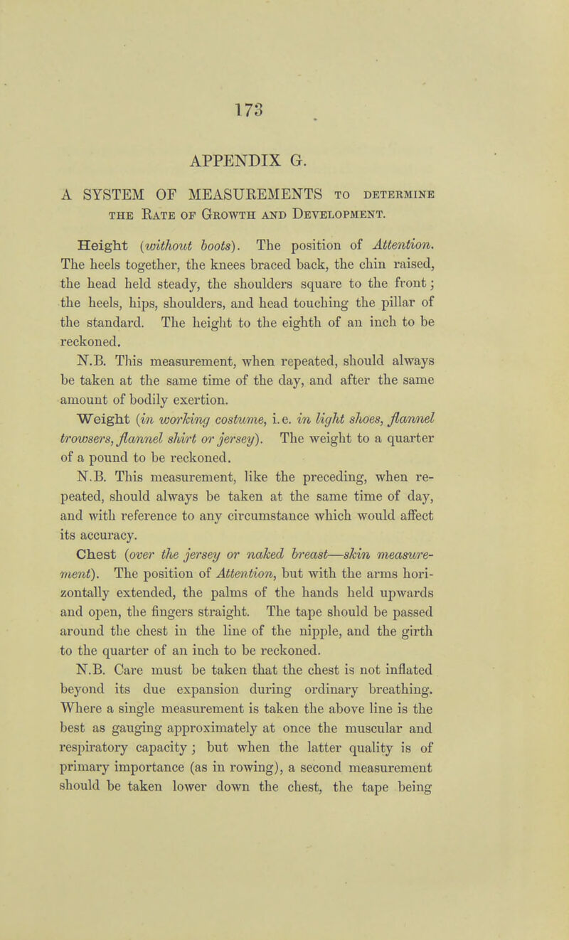 APPENDIX G. A SYSTEM OF MEASUREMENTS to determine the Rate of Growth and Development. Height (without boots). The position of Attention. The heels together, the knees braced back, the chin raised, the head held steady, the shoulders square to the front; the heels, hips, shoulders, and head touching the pillar of the standard. The height to the eighth of an inch to be reckoned. N.B. This measurement, when repeated, should always be taken at the same time of the day, and after the same amount of bodily exertion. Weight (in working costume, i. e. in light shoes, flannel trowsers, flannel shirt or jersey). The weight to a quarter of a pound to be reckoned. N.B. This measurement, like the preceding, when re- peated, should always be taken at the same time of day, and with reference to any circumstance which would affect its accuracy. Chest (over the jersey or naked breast—skin measure- ment). The position of Attention, but with the arms hori- zontally extended, the palms of the hands held upwards and open, the fingers straight. The tape should be passed around the chest in the line of the nipple, and the girth to the quarter of an inch to be reckoned. N.B. Care must be taken that the chest is not inflated beyond its due expansion during ordinary breathing. Where a single measurement is taken the above line is the best as gauging approximately at once the muscular and respiratory capacity; but when the latter quality is of primary importance (as in rowing), a second measurement should be taken lower down the chest, the tape being