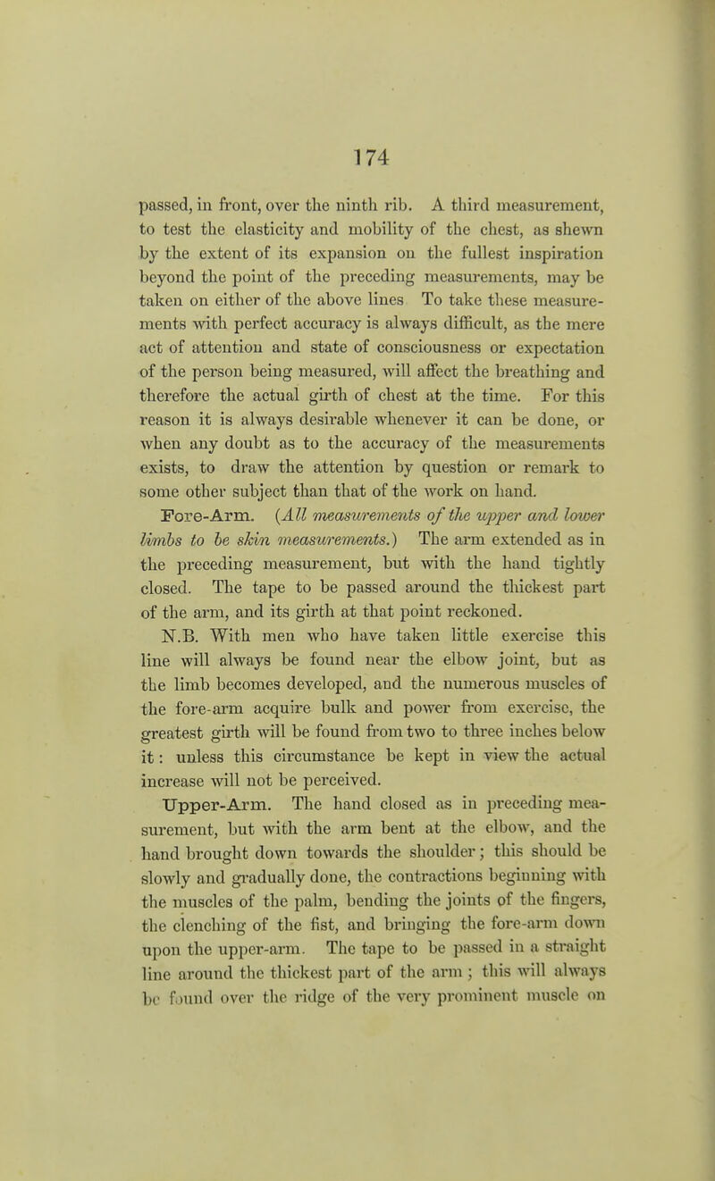 passed, in front, over the nintli rib, A third measurement, to test the elasticity and mobility of the chest, as shewn by the extent of its expansion on the fullest inspiration beyond the point of the preceding measurements, may be taken on either of the above lines To take these measure - ments with perfect accuracy is always difficult, as the mere act of attention and state of consciousness or expectation of the person being measured, will affect the breathing and therefore the actual girth of chest at the time. For this reason it is always desirable whenever it can be done, or when any doubt as to the accuracy of the measurements exists, to draw the attention by question or remark to some other subject than that of the work on hand. Fore-Arm. (All measurements of the upper and lower limbs to be skin measurements.) The arm extended as in the preceding measurement, but with the hand tightly closed. The tape to be passed around the thickest part of the arm, and its girth at that point reckoned. N.B. With men who have taken little exercise this line will always be found near the elbow joint, but as the limb becomes developed, and the numerous muscles of the fore-arm acquire bulk and power from exercise, the greatest girth will be found from two to three inches below it: unless this circumstance be kept in view the actual increase will not be perceived. Upper-Arm. The hand closed as in preceding mea- surement, but with the arm bent at the elbow, and the hand brought down towards the shoulder; this should be sloAvly and gradually done, the contractions begiuning with the muscles of the palm, bending the joints of the fingers, the clenching of the fist, and bringing the fore-arm down upon the upper-arm. The tape to be passed in a straight line around the thickest part of the arm ; this will always be found over the ridge of the very prominent muscle on