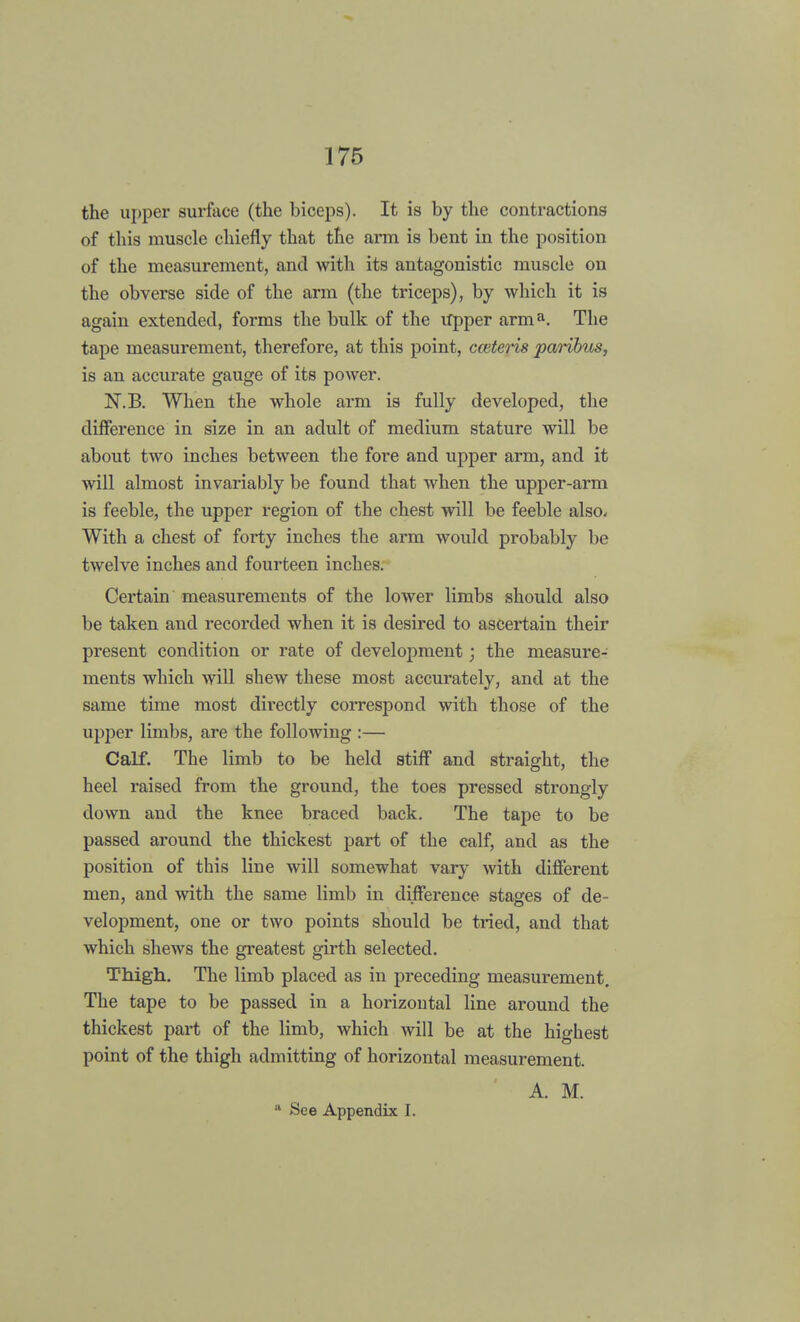 the upper surface (the biceps). It is by the contractions of this muscle chiefly that the arm is bent in the position of the measurement, and with its antagonistic muscle on the obverse side of the arm (the triceps), by which it is again extended, forms the bulk of the Upper arma. The tape measurement, therefore, at this point, cceteris paHbus, is an accurate gauge of its power. N.B. When the whole arm is fully developed, the difference in size in an adult of medium stature will be about two inches between the fore and upper arm, and it will almost invariably be found that when the upper-arm is feeble, the upper region of the chest will be feeble also. With a chest of forty inches the arm would probably be twelve inches and fourteen inches. Certain measurements of the lower limbs should also be taken and recorded when it is desired to ascertain their present condition or rate of development; the measure- ments which will shew these most accurately, and at the same time most directly correspond with those of the upper limbs, are the following :— Calf. The limb to be held stiff and straight, the heel raised from the ground, the toes pressed strongly down and the knee braced back. The tape to be passed around the thickest part of the calf, and as the position of this line will somewhat vary with different men, and with the same limb in difference stages of de- velopment, one or two points should be tried, and that which shews the greatest girth selected. Thigh. The limb placed as in preceding measurement. The tape to be passed in a horizontal line around the thickest part of the limb, which will be at the highest point of the thigh admitting of horizontal measurement. A. M. a See Appendix I.