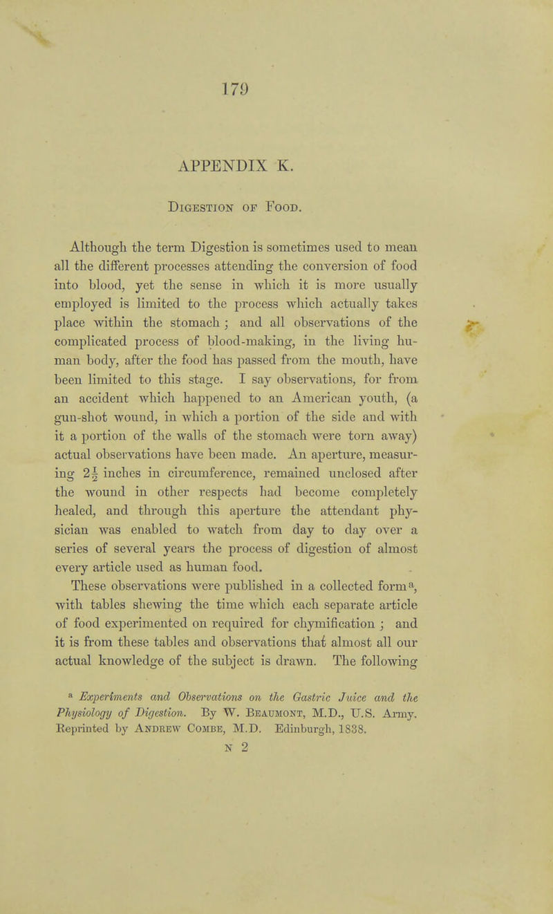 17!) APPENDIX K. Digestion of Food. Although the term Digestion is sometimes used to mean all the different processes attending the conversion of food into blood, yet the sense in Avhich it is more usually employed is limited to the process which actually takes place within the stomach ; and all observations of the complicated process of blood-making, in the living hu- man body, after the food has passed from the mouth, have been limited to this stage. I say observations, for from an accident which happened to an American youth, (a gun-shot wound, in which a portion of the side and with it a portion of the walls of the stomach were torn away) actual observations have been made. An aperture, measur- ing 2\ inches in circumference, remained unclosed after the wound in other respects had become completely healed, and through this aperture the attendant phy- sician was enabled to watch from day to day over a series of several years the process of digestion of almost every article used as human food. These observations were published in a collected forma, with tables shewing the time which each separate article of food experimented on required for chymifi cation j and it is from these tables and observations thai almost all our actual knowledge of the subject is drawn. The following 8 Experiments and Observations on the Gastric Juice and the Physiology of Digestion. By W. Beaumont, M.D., U.S. Army. Reprinted by Andrew Combe, M.D. Edinburgh, 1838.