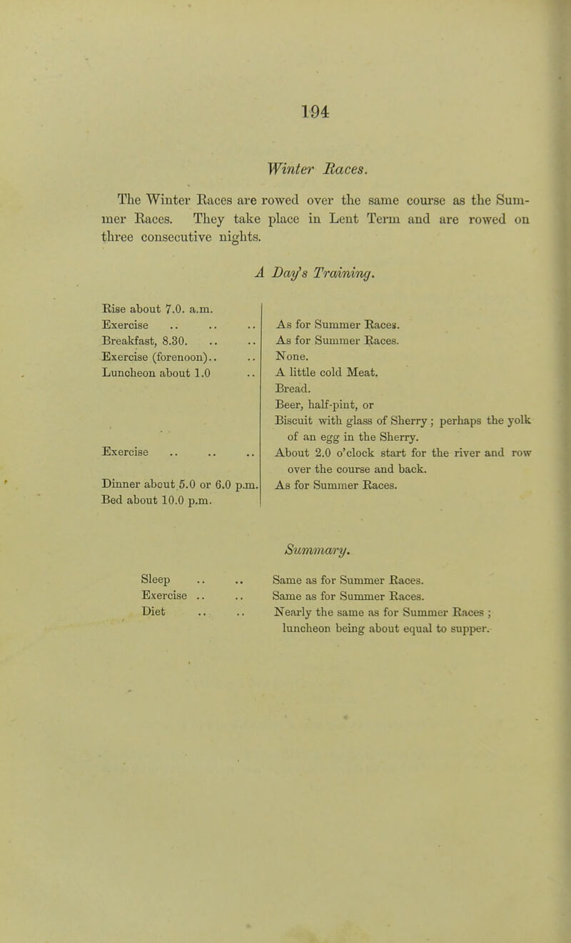 Winter Races. The Winter Races are rowed over the same course as the Sum- mer Races. They take place in Lent Term and are rowed on three consecutive nights. A Day's Training. Rise about 7.0. a.m. Exercise Breakfast, 8.30. Exercise (forenoon).. Luncheon about 1.0 Exercise Dinner about 5.0 or 6.0 p.m Bed about 10.0 p.m. As for Summer Races. As for Summer Races. None. A little cold Meat. Bread. Beer, half-pint, or Biscuit with glass of Sherry; perhaps the yolk of an egg in the Sherry. About 2.0 o'clock start for the river and row over the course and back. As for Summer Races. Summary. Sleep .. .. Same as for Summer Races. Exercise .. .. Same as for Summer Races. Diet .. .. Nearly tbe same as for Summer Races ; luncheon being about equal to supper.