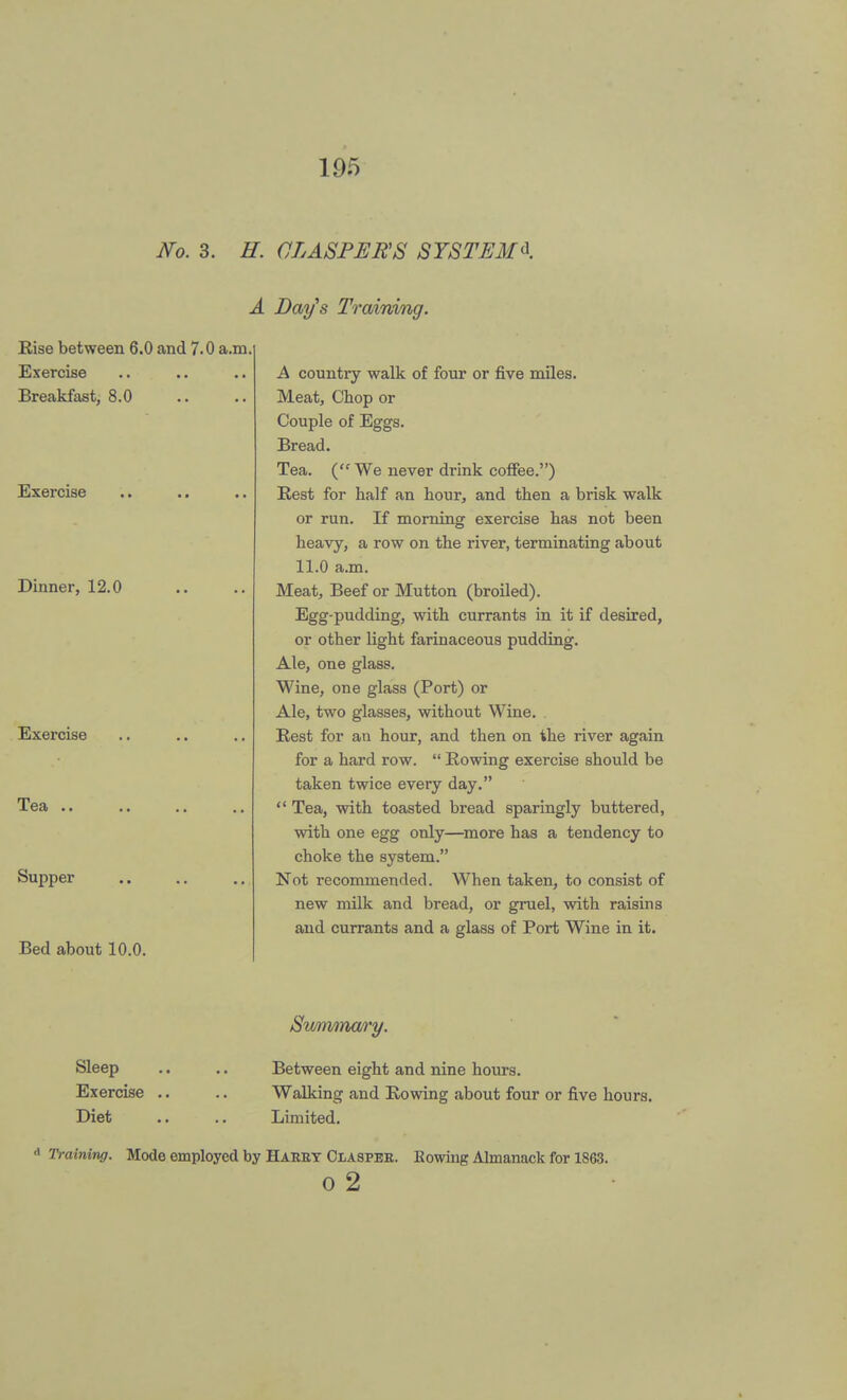 No. 3. H. CLASPERS SYSTEM* A Days Training. Rise between 6.0 and 7.0 a.m Exercise Breakfast, 8.0 Exercise Dinner, 12.0 Exercise Tea .. Supper Bed about 10.0. A countiy walk of four or five miles. Meat, Chop or Couple of Eggs. Bread. Tea. (We never drink coffee.) Best for half an hour, and then a brisk walk or run. If morning exercise has not been heavy, a row on the river, terminating about 11.0 a.m. Meat, Beef or Mutton (broiled). Egg-pudding, with currants in it if desired, or other light farinaceous pudding. Ale, one glass. Wine, one glass (Port) or Ale, two glasses, without Wine. . Rest for an hour, and then on the river again for a hard row.  Rowing exercise should be taken twice every day.  Tea, with toasted bread sparingly buttered, with one egg only—more has a tendency to choke the system. Not recommended. When taken, to consist of new milk and bread, or gruel, with raisins and currants and a glass of Port Wine in it. Sleep Exercise Diet Sv/nimary. Between eight and nine hours. Walking and Rowing about four or five hours. Limited. Training. Mode employed by Haery Claspee. Rowing Almanack for 1863. o 2