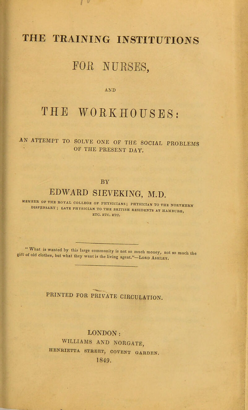 THE TRAINING INSTITUTIONS FOR NURSES, AND THE WORKHOUSES! AN ATTEMPT TO SOLVE ONE OP THE SOCIAL PROBLEMS OF THE PRESENT DAY. BY EDWARD SIEVEKING, M.D. MEMBER OF THE ROYAi COLLEGE OF PHYSICIANS; DISPENSARY ; LATE PHYSICIAN TO THE BRITISH ETC. ETC. ETO. PHYSICIAN TO THE NORTHERN RESIDENTS AT HAMBURG, ... is wanted this *arSe community is not so much money, not so much the g ft of old clothes, but what they want is the living agent.”—Lord Ashley. PRINTED FOR PRIVATE CIRCULATION. LONDON: WILLIAMS AND NORGATE, HENRIETTA STREET, COVENT GARDEN. 1849.