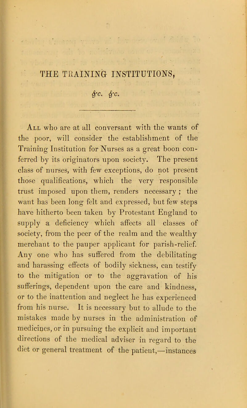 frc. fyc. All who are at all conversant with the wants of the poor, will consider the establishment of the Training Institution for Nurses as a great boon con- ferred by its originators upon society. The present class of nurses, with few exceptions, do not present those qualifications, which the very responsible trust imposed upon them, renders necessary ; the want has been long felt and expressed, but few steps have hitherto been taken by Protestant England to supply a deficiency which affects all classes of society, from the peer of the realm and the wealthy merchant to the pauper applicant for parish-relief. Any one who has suffered from the debilitating and harassing effects of bodily sickness, can testify to the mitigation or to the aggravation of his sufferings, dependent upon the care and kindness, or to the inattention and neglect he has experienced from his nurse. It is necessary but to allude to the mistakes made by nurses in the administration of medicines, or in pursuing the explicit and important directions of the medical adviser in regard to the diet or general treatment of the patient,—instances