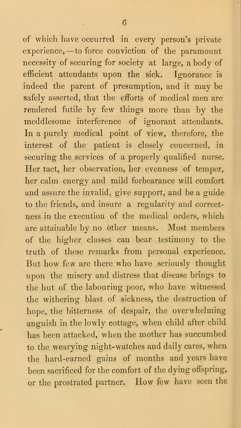 of which have occurred in every person’s private experience,—to force conviction of the paramount necessity of securing for society at large, a body of efficient attendants upon the sick. Ignorance is indeed the parent of presumption, and it may be safely asserted, that the efforts of medical men are rendered futile by few things more than by the meddlesome interference of ignorant attendants. In a purely medical point of view, therefore, the interest of the patient is closely concerned, in securing the services of a properly qualified nurse. Her tact, her observation, her evenness of temper, her calm energy and mild forbearance will comfort and assure the invalid, give support, and be a guide to the friends, and insure a regularity and correct- ness in the execution of the medical orders, which are attainable by no other means. Most members of the higher classes can bear testimony to the truth of these remarks from personal experience. But how few are there who have seriously thought upon the misery and distress that disease brings to the hut of the labouring poor, who have witnessed the withering blast of sickness, the destruction of hope, the bitterness of despair, the overwhelming- anguish in the lowly cottage, when child after child has been attacked, when the mother has succumbed to the wearying night-watches and daily cares, when the hard-earned gains of months and years have been sacrificed for the comfort of the dying offspring, or the prostrated partner. How few have seen the