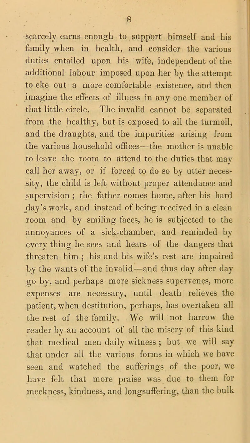 scarcely earns enough to support himself and his family when in health, and consider the various duties entailed upon his wife, independent of the additional labour imposed upon her by the attempt to eke out a more comfortable existence, and then imagine the effects of illness in any one member of that little circle. The invalid cannot be separated from the healthy, but is exposed to all the turmoil, and the draughts, and the impurities arising from the various household offices—the mother is unable to leave the room to attend to the duties that may call her away, or if forced to do so by utter neces- sity, the child is left without proper attendance and supervision ; the father comes home, after his hard day’s work, and instead of being received in a clean room and by smiling faces, he is subjected to the annoyances of a sick-chamber, and reminded by every thing he sees and hears of the dangers that threaten him ; his and his wife’s rest are impaired by the wants of the invalid—and thus day after day go by, and perhaps more sickness supervenes, more expenses are necessary, until death relieves the patient, when destitution, perhaps, has overtaken all the rest of the family. We will not harrow the reader by an account of all the misery of this kind that medical men daily witness ; but we will say that under all the various forms in which we have seen and watched the sufferings of the poor, we have felt that more praise was due to them for meekness, kindness, and longsuffering, than the bulk