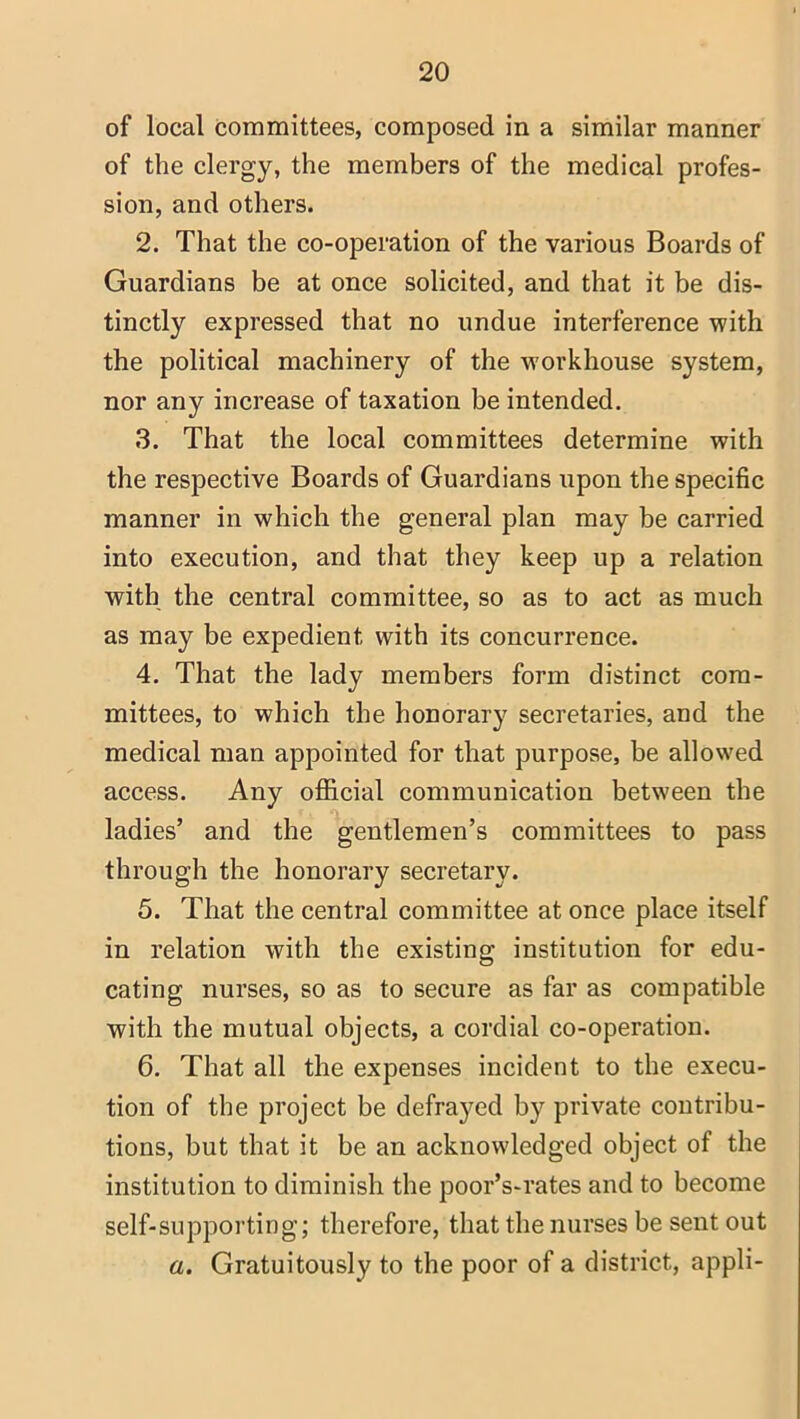 of local committees, composed in a similar manner of the clergy, the members of the medical profes- sion, and others. 2. That the co-operation of the various Boards of Guardians be at once solicited, and that it be dis- tinctly expressed that no undue interference with the political machinery of the workhouse system, nor any increase of taxation be intended. 3. That the local committees determine with the respective Boards of Guardians upon the specific manner in which the general plan may be carried into execution, and that they keep up a relation with the central committee, so as to act as much as may be expedient with its concurrence. 4. That the lady members form distinct com- mittees, to which the honorary secretaries, and the medical man appointed for that purpose, be allowed access. Any official communication between the ladies’ and the gentlemen’s committees to pass through the honorary secretary. 5. That the central committee at once place itself in relation with the existing institution for edu- cating nurses, so as to secure as far as compatible with the mutual objects, a cordial co-operation. 6. That all the expenses incident to the execu- tion of the project be defrayed by private contribu- tions, but that it be an acknowledged object of the institution to diminish the poor’s-rates and to become self-supporting; therefore, that the nurses be sent out a. Gratuitously to the poor of a district, appli-