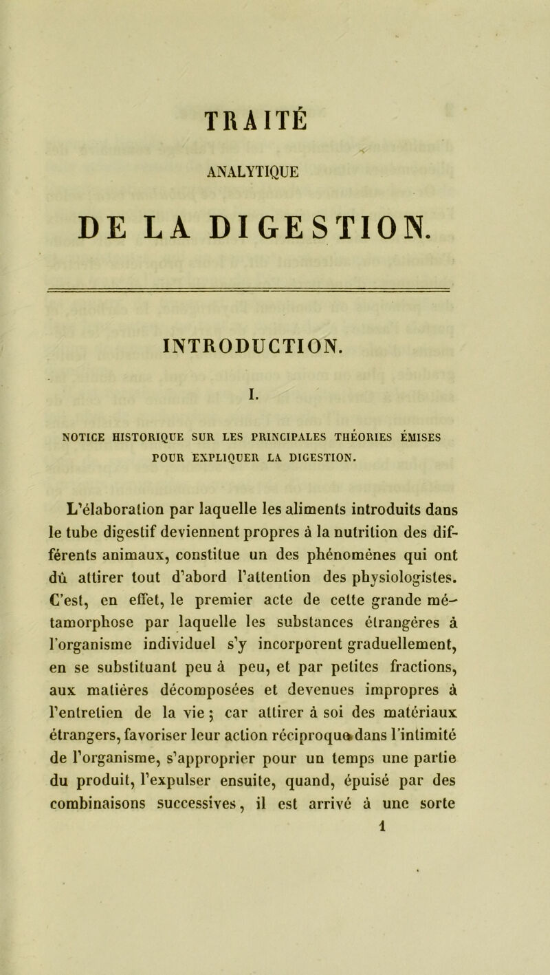 TRAITÉ ANALYTIQUE DE LA DIGESTION. INTRODUCTION. I. NOTICE HISTORIQUE SUR LES PRINCIPALES THEORIES ÉMISES POUR EXPLIQUER LA DIGESTION. L'élaboration par laquelle les aliments introduits dans le tube digestif deviennent propres à la nutrition des dif- férents animaux, constitue un des phénomènes qui ont dû attirer tout d’abord l’attention des physiologistes. C’est, en effet, le premier acte de cette grande mé tamorphose par laquelle les substances étrangères à l’organisme individuel s’y incorporent graduellement, en se substituant peu à peu, et par petites fractions, aux matières décomposées et devenues impropres à l’entretien de la vie 5 car attirer à soi des matériaux étrangers, favoriser leur action réciproque*dans l’intimité de l’organisme, s’approprier pour un temps une partie du produit, l’expulser ensuite, quand, épuisé par des combinaisons successives, il est arrivé à une sorte