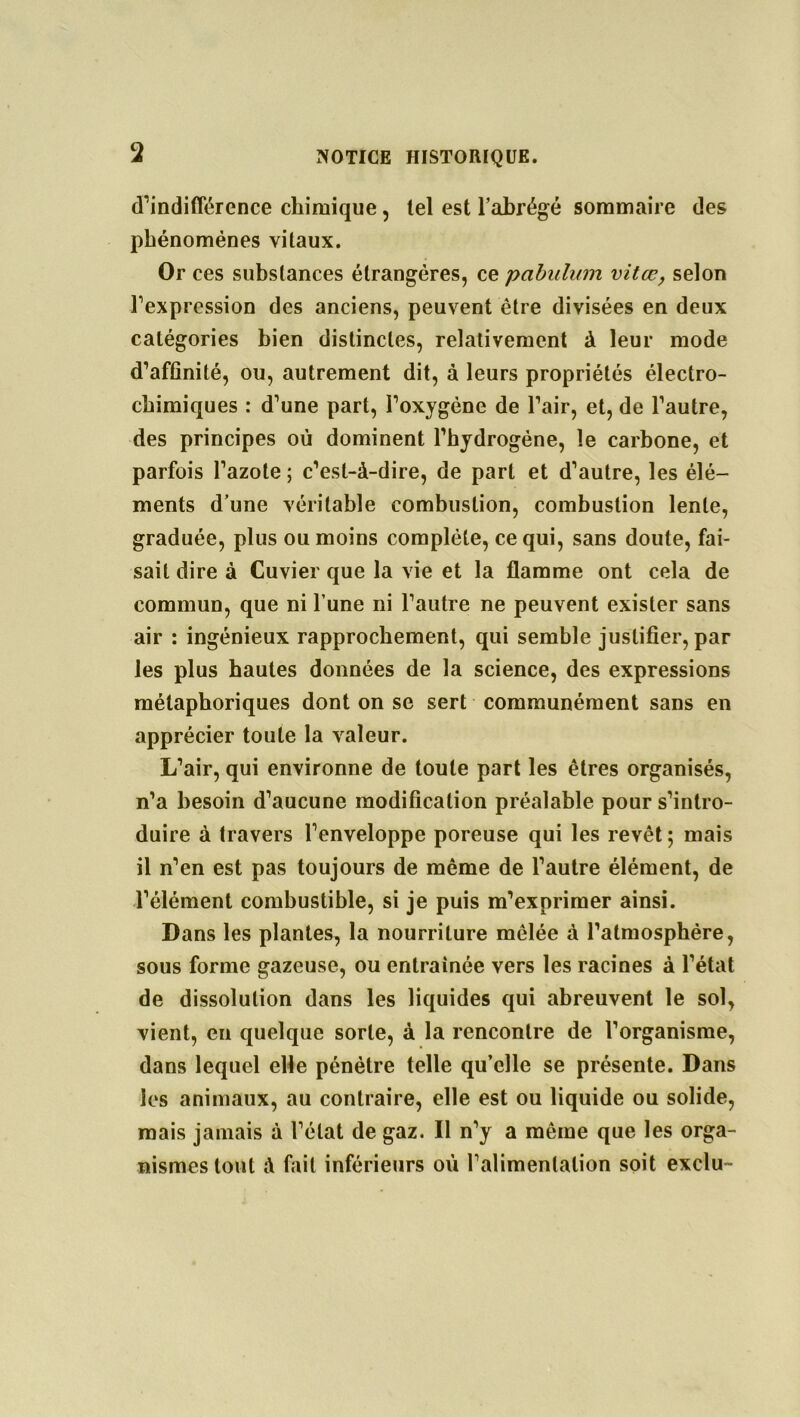 d’indifférence chimique, tel est l’abrégé sommaire des phénomènes vitaux. Or ces substances étrangères, ce pabulum vitœ, selon l’expression des anciens, peuvent être divisées en deux catégories bien distinctes, relativement à leur mode d’affinité, ou, autrement dit, à leurs propriétés électro- chimiques : d’une part, l’oxygène de l’air, et, de l’autre, des principes où dominent l’hydrogène, le carbone, et parfois l’azote; c’est-à-dire, de part et d’autre, les élé- ments d’une véritable combustion, combustion lente, graduée, plus ou moins complète, ce qui, sans doute, fai- sait dire à Cuvier que la vie et la flamme ont cela de commun, que ni l’une ni l’autre ne peuvent exister sans air : ingénieux rapprochement, qui semble justifier, par les plus hautes données de la science, des expressions métaphoriques dont on se sert communément sans en apprécier toute la valeur. L’air, qui environne de toute part les êtres organisés, n’a besoin d’aucune modification préalable pour s’intro- duire à travers l’enveloppe poreuse qui les revêt; mais il n’en est pas toujours de même de l’autre élément, de l’élément combustible, si je puis m’exprimer ainsi. Dans les plantes, la nourriture mêlée à l’atmosphère, sous forme gazeuse, ou entraînée vers les racines à l’état de dissolution dans les liquides qui abreuvent le sol, vient, en quelque sorte, à la rencontre de l’organisme, dans lequel elle pénètre telle qu’elle se présente. Dans les animaux, au contraire, elle est ou liquide ou solide, mais jamais à l’état de gaz. Il n’y a même que les orga- nismes tout à fait inférieurs où l’alimentation soit exclu-