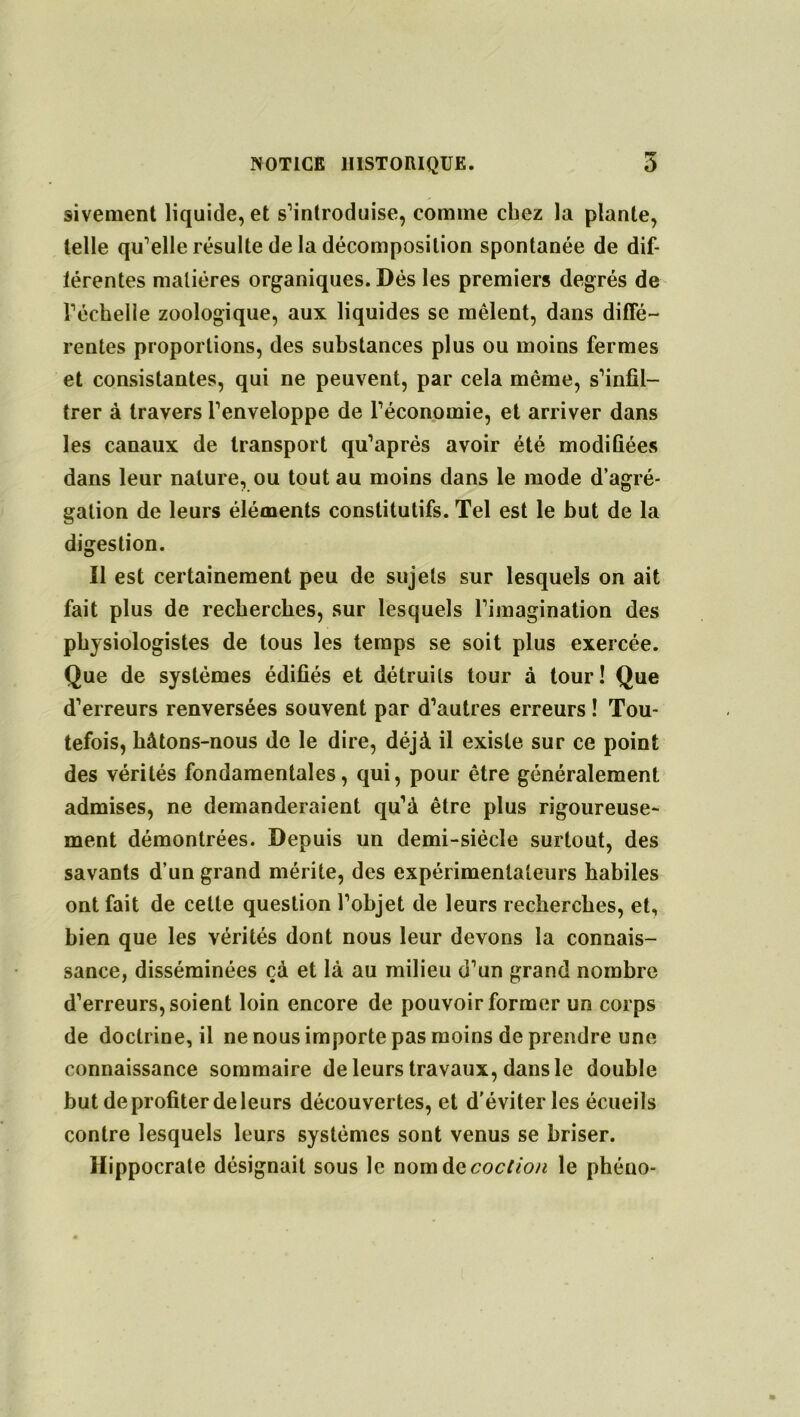 sivement liquide, et s’introduise, comme chez la plante, telle qu’elle résulte de la décomposition spontanée de dif- férentes matières organiques. Dés les premiers degrés de l’échelle zoologique, aux liquides se mêlent, dans diffé- rentes proportions, des substances plus ou moins fermes et consistantes, qui ne peuvent, par cela même, s’infil- trer à travers l’enveloppe de l’économie, et arriver dans les canaux de transport qu’aprés avoir été modifiées dans leur nature, ou tout au moins dans le mode d’agré- gation de leurs éléments constitutifs. Tel est le but de la digestion. Il est certainement peu de sujets sur lesquels on ait fait plus de recherches, sur lesquels l’imagination des physiologistes de tous les temps se soit plus exercée. Que de systèmes édifiés et détruits tour à tour! Que d’erreurs renversées souvent par d’autres erreurs ! Tou- tefois, hâtons-nous de le dire, déjà il existe sur ce point des vérités fondamentales, qui, pour être généralement admises, ne demanderaient qu’à être plus rigoureuse- ment démontrées. Depuis un demi-siécle surtout, des savants d’un grand mérite, des expérimentateurs habiles ont fait de cette question l’objet de leurs recherches, et, bien que les vérités dont nous leur devons la connais- sance, disséminées çà et là au milieu d’un grand nombre d’erreurs, soient loin encore de pouvoir former un corps de doctrine, il ne nous importe pas moins de prendre une connaissance sommaire de leurs travaux, dans le double but de profiter de leurs découvertes, et d'éviter les écueils contre lesquels leurs systèmes sont venus se briser. Hippocrate désignait sous le nomdQcoction le phéuo-