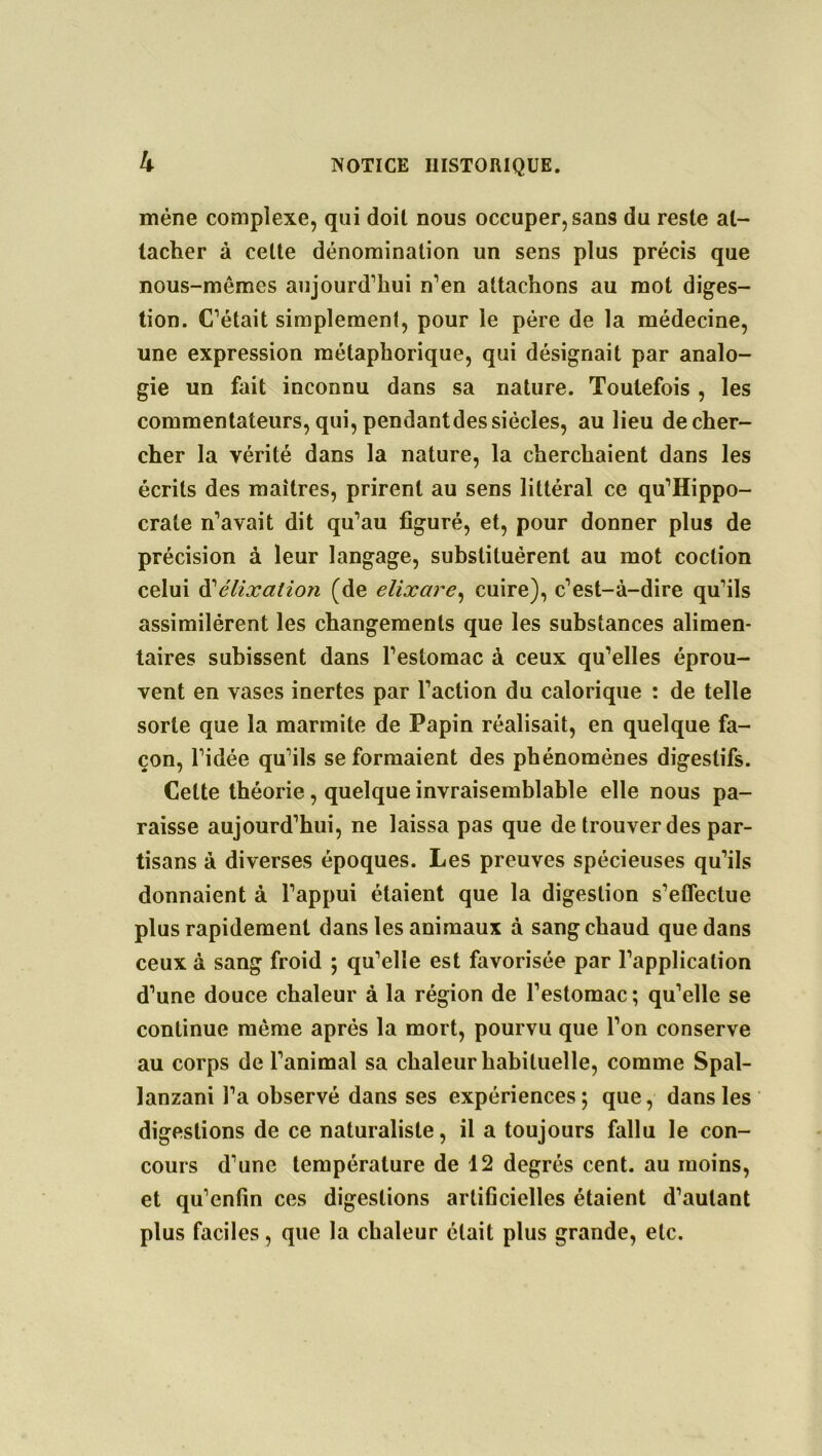 mène complexe, qui doit nous occuper, sans du reste at- tacher à cette dénomination un sens plus précis que nous-mêmes aujourd’hui n’en attachons au mot diges- tion. C’était simplement, pour le père de la médecine, une expression métaphorique, qui désignait par analo- gie un fait inconnu dans sa nature. Toutefois , les commentateurs, qui, pendantdes siècles, au lieu de cher- cher la vérité dans la nature, la cherchaient dans les écrits des maîtres, prirent au sens littéral ce qu’Hippo- crate n’avait dit qu’au figuré, et, pour donner plus de précision à leur langage, substituèrent au mot coction celui d’élixalion (de elixare, cuire), c’est-à-dire qu’ils assimilèrent les changements que les substances alimen- taires subissent dans l’estomac à ceux qu’elles éprou- vent en vases inertes par l’action du calorique : de telle sorte que la marmite de Papin réalisait, en quelque fa- çon, l’idée qu’ils se formaient des phénomènes digestifs. Celte théorie, quelque invraisemblable elle nous pa- raisse aujourd’hui, ne laissa pas que de trouver des par- tisans à diverses époques. Les preuves spécieuses qu’ils donnaient à l’appui étaient que la digestion s’eflectue plus rapidement dans les animaux à sang chaud que dans ceux à sang froid ; qu’elle est favorisée par l’application d’une douce chaleur à la région de l’estomac ; qu’elle se continue même après la mort, pourvu que l’on conserve au corps de l’animal sa chaleur habituelle, comme Spal- lanzani l’a observé dans ses expériences ; que, dans les digestions de ce naturaliste, il a toujours fallu le con- cours d’une température de 12 degrés cent, au moins, et qu’enfin ces digestions artificielles étaient d’autant plus faciles, que la chaleur était plus grande, etc.