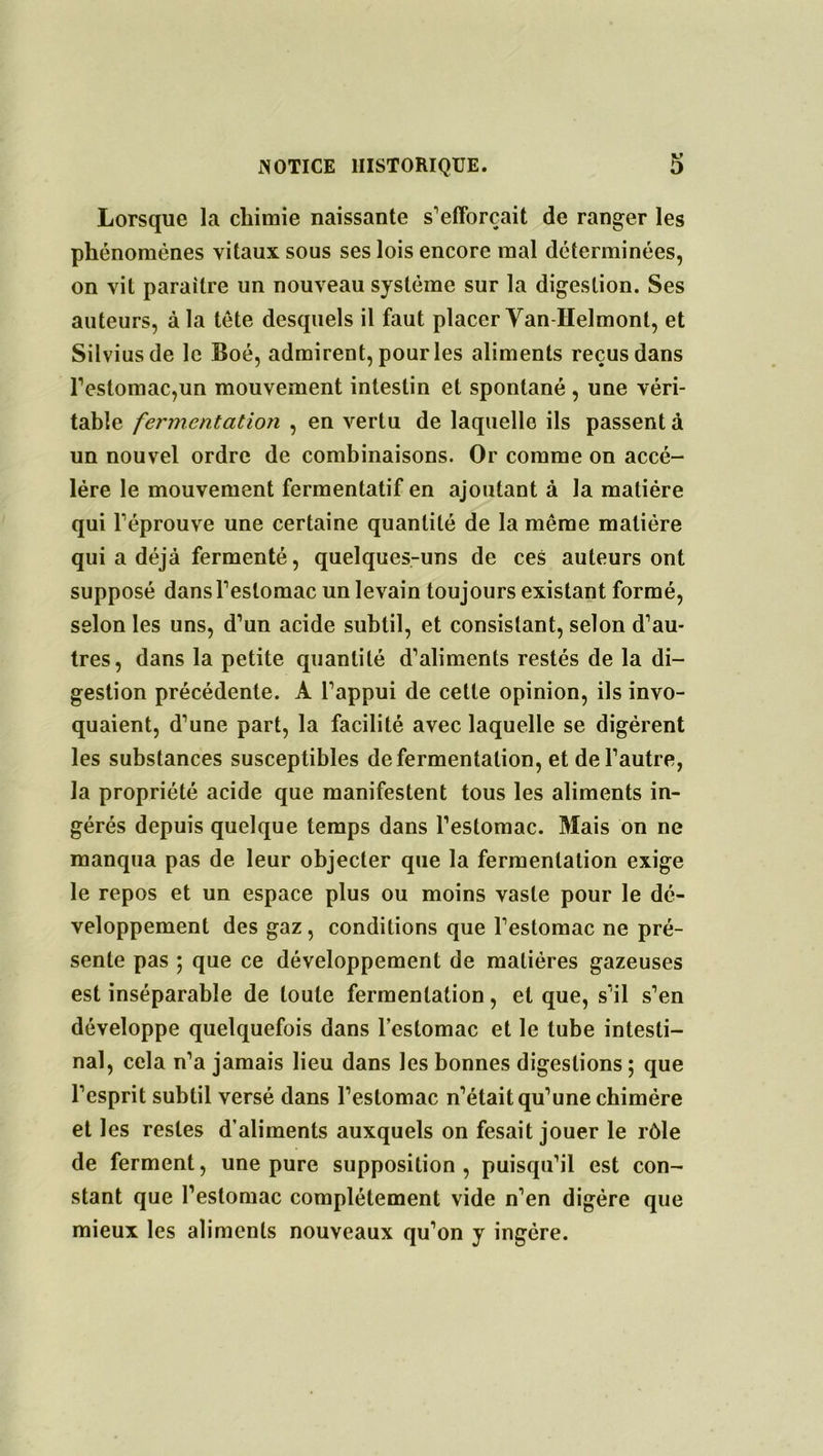 Lorsque la chimie naissante s'efforcait de ranger les phénomènes vitaux sous ses lois encore mal déterminées, on vit paraître un nouveau système sur la digestion. Ses auteurs, à la tête desquels il faut placer Yan Helmont, et Silviusde le Boé, admirent, pour les aliments reçus dans l'estomac,un mouvement intestin et spontané , une véri- table fermentation , en vertu de laquelle ils passent à un nouvel ordre de combinaisons. Or comme on accé- lère le mouvement fermentatif en ajoutant à la matière qui l'éprouve une certaine quantité de la même matière qui a déjà fermenté, quelques-uns de ceS auteurs ont supposé dans l'estomac un levain toujours existant formé, selon les uns, d’un acide subtil, et consistant, selon d'au- tres, dans la petite quantité d'aliments restés de la di- gestion précédente. A l'appui de cette opinion, ils invo- quaient, d’une part, la facilité avec laquelle se digèrent les substances susceptibles de fermentation, et de l’autre, la propriété acide que manifestent tous les aliments in- gérés depuis quelque temps dans l’estomac. Mais on ne manqua pas de leur objecter que la fermentation exige le repos et un espace plus ou moins vaste pour le dé- veloppement des gaz, conditions que l'estomac ne pré- sente pas ; que ce développement de matières gazeuses est inséparable de toute fermentation, et que, s’il s’en développe quelquefois dans l’estomac et le tube intesti- nal, cela n’a jamais lieu dans les bonnes digestions ; que l’esprit subtil versé dans l’estomac n’était qu’une chimère et les restes d’aliments auxquels on fesait jouer le rôle de ferment, une pure supposition, puisqu’il est con- stant que l’estomac complètement vide n'en digère que mieux les aliments nouveaux qu’on y ingère.