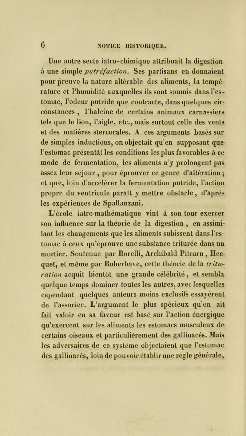 G Une autre secte iatro-chimique attribuait la digestion à une simple putréfaction. Ses partisans en donnaient pour preuve la nature altérable des aliments, la tempé- rature et l’humidité auxquelles ils sont soumis dans l’es- tomac, l’odeur putride que contracte, dans quelques cir- *• constances , l’haleine de certains animaux carnassiers tels que le lion, l’aigle, etc., mais surtout celle des vents et des matières stercorales. A ces arguments basés sur de simples inductions, on objectait qu’en supposant que l’estomac présentât les conditions les plus favorables à ce mode de fermentation, les aliments n’y prolongent pas assez leur séjour , pour éprouver ce genre d’altération ; et que, loin d’accélérer la fermentation putride, l’action propre du ventricule parait y mettre obstacle, d’après les expériences de Spallanzani. L’école iatro-malhématique vint à son tour exercer son influence sur la théorie de la digestion , en assimi- lant les changements que les aliments subissent dans l’es- tomac à ceux qu’éprouve une substance triturée dans un mortier. Soutenue par Borelli, Archibald Pitcarn , Hec- quet, et même par Boherhave, cette théorie de la tritu- ration acquit bientôt une grande célébrité, et sembla quelque temps dominer toutes les autres, avec lesquelles cependant quelques auteurs moins exclusifs essayèrent de l’associer. L’argument le plus spécieux qu’on ait fait valoir en sa faveur est basé sur l’action énergique qu’exercent sur les aliments les estomacs musculeux de certains oiseaux et particulièrement des gallinacés. Mais les adversaires de ce système objectaient que l’estomac des gallinacés, loin de pouvoir établir une règle générale,