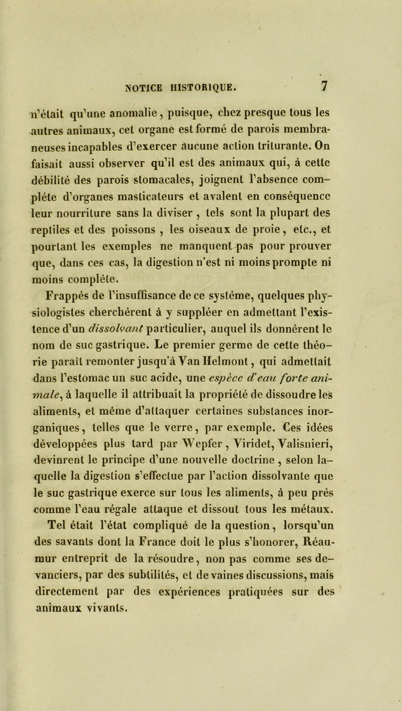 n’était qu’une anomalie , puisque, chez presque tous les autres animaux, cet organe est formé de parois membra- neuses incapables d’exercer aucune action triturante. On faisait aussi observer qu’il est des animaux qui, à cette débilité des parois stomacales, joignent l’absence com- plète d’organes masticateurs et avalent en conséquence leur nourriture sans la diviser , tels sont la plupart des repliles et des poissons , les oiseaux de proie, etc., et pourtant les exemples ne manquent pas pour prouver que, dans ces cas, la digestion n’est ni moins prompte ni moins complète. Frappés de l’insuffisance de ce système, quelques phy- siologistes cherchèrent à y suppléer en admettant l’exis- tence d’un dissolvant particulier, auquel ils donnèrent le nom de suc gastrique. Le premier germe de cette théo- rie parait remonter jusqu’à Van Heîmont, qui admettait dans l’estomac un suc acide, une espèce d'eau forte ani- male-, à laquelle il attribuait la propriété de dissoudre les aliments, et même d’attaquer certaines substances inor- ganiques , telles que le verre, par exemple. Ces idées développées plus tard par Wepfer , Yiridet, Valisnieri, devinrent le principe d’une nouvelle doctrine , selon la- quelle la digestion s’effectue par l’action dissolvante que le suc gastrique exerce sur tous les aliments, à peu près comme l’eau régale attaque et dissout tous les métaux. Tel était l’étal compliqué de la question, lorsqu’un des savants dont la France doit le plus s’honorer, Réau- mur entreprit de la résoudre, non pas comme ses de- vanciers, par des subtilités, et de vaines discussions, mais directement par des expériences pratiquées sur des animaux vivants.