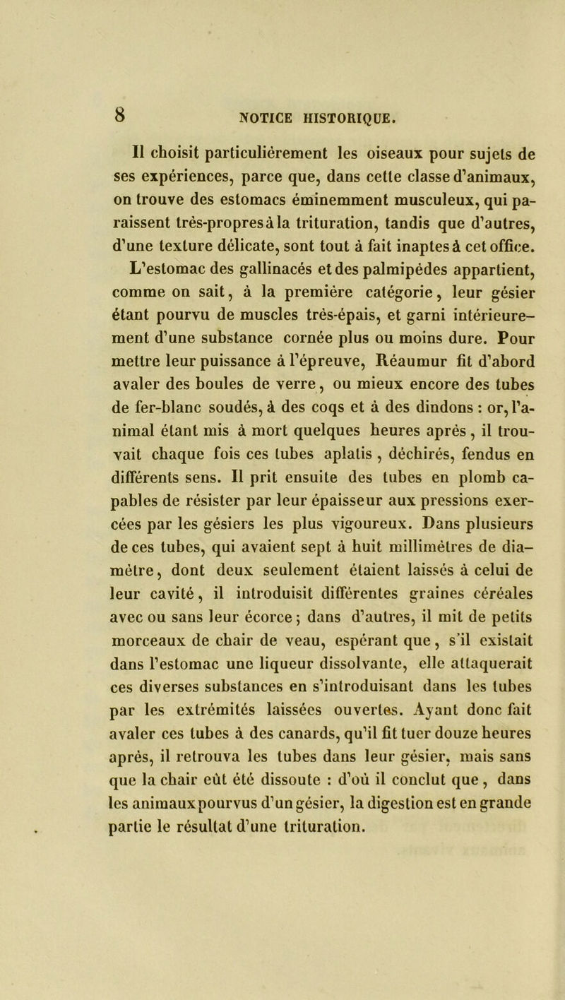 Il choisit particuliérement les oiseaux pour sujets de ses expériences, parce que, dans cette classe d’animaux, on trouve des estomacs éminemment musculeux, qui pa- raissent très-propres à la trituration, tandis que d’autres, d’une texture délicate, sont tout à fait inaptes à cet office. L’estomac des gallinacés et des palmipèdes appartient, comme on sait, à la première catégorie, leur gésier étant pourvu de muscles très-épais, et garni intérieure- ment d’une substance cornée plus ou moins dure. Pour mettre leur puissance à l’épreuve, Réaumur fit d’abord avaler des boules de verre, ou mieux encore des tubes de fer-blanc soudés, à des coqs et à des dindons : or, l’a- nimal étant mis à mort quelques heures après , il trou- vait chaque fois ces tubes aplatis , déchirés, fendus en différents sens. Il prit ensuite des tubes en plomb ca- pables de résister par leur épaisseur aux pressions exer- cées par les gésiers les plus vigoureux. Dans plusieurs de ces tubes, qui avaient sept à huit millimètres de dia- mètre , dont deux seulement étaient laissés à celui de leur cavité, il introduisit différentes graines céréales avec ou sans leur écorce ; dans d’autres, il mit de petits morceaux de chair de veau, espérant que, s’il existait dans l’estomac une liqueur dissolvante, elle attaquerait ces diverses substances en s’introduisant dans les tubes par les extrémités laissées ouvertes. Ayant donc fait avaler ces tubes à des canards, qu’il fit tuer douze heures après, il retrouva les tubes dans leur gésier, mais sans que la chair eût été dissoute : d’où il conclut que, dans les animaux pourvus d’un gésier, la digestion est en grande partie le résultat d’une trituration.