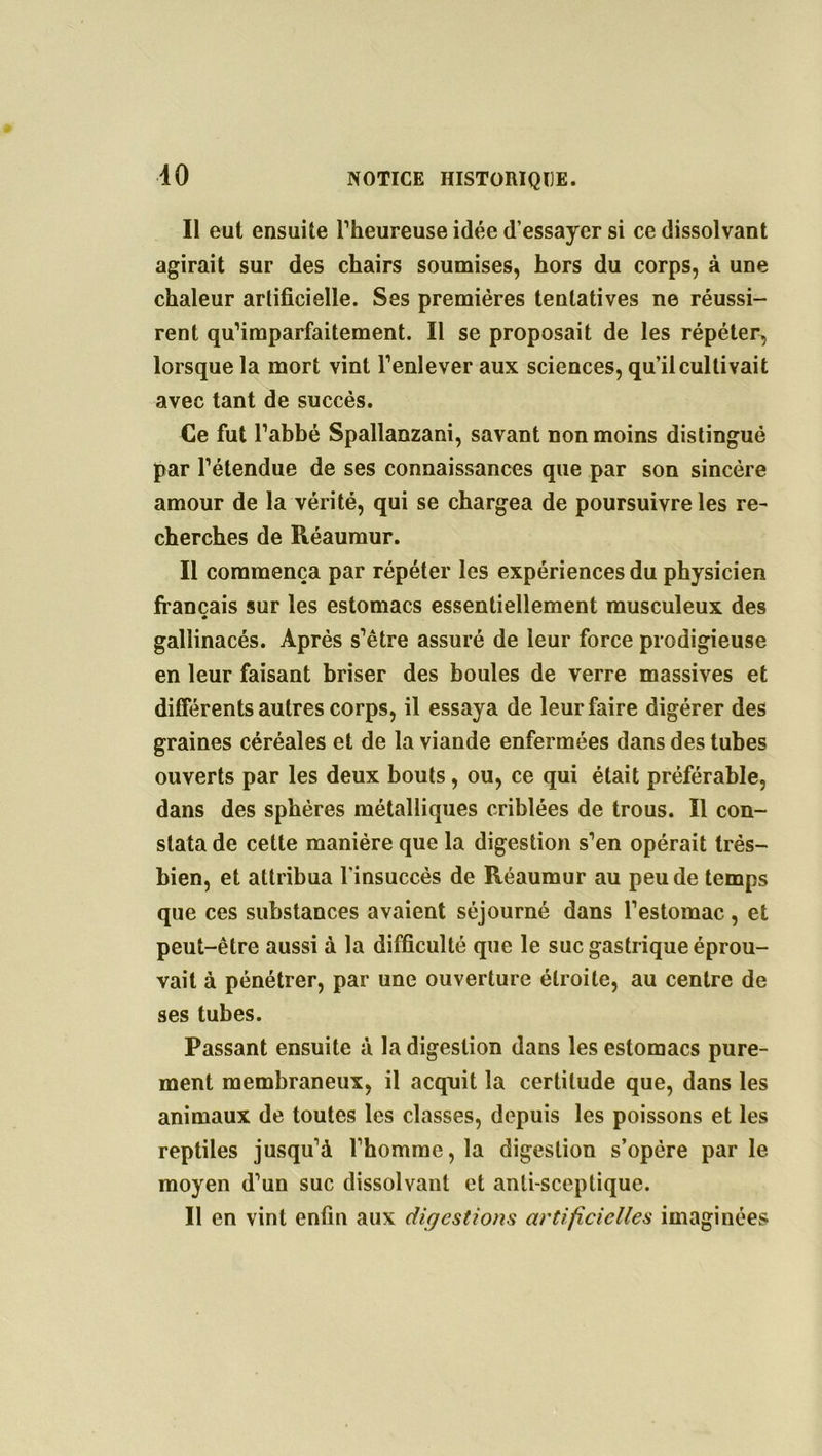 40 Il eut ensuite l’heureuse idée d’essayer si ce dissolvant agirait sur des chairs soumises, hors du corps, à une chaleur artificielle. Ses premières tentatives ne réussi- rent qu’imparfaitement. Il se proposait de les répéter, lorsque la mort vint l’enlever aux sciences, qu’il cultivait avec tant de succès. Ce fut l’abbé Spallanzani, savant non moins distingué par l’étendue de ses connaissances que par son sincère amour de la vérité, qui se chargea de poursuivre les re- cherches de Réaumur. Il commença par répéter les expériences du physicien français sur les estomacs essentiellement musculeux des * gallinacés. Après s’être assuré de leur force prodigieuse en leur faisant briser des boules de verre massives et différents autres corps, il essaya de leur faire digérer des graines céréales et de la viande enfermées dans des tubes ouverts par les deux bouts, ou, ce qui était préférable, dans des sphères métalliques criblées de trous. Il con- stata de cette manière que la digestion s’en opérait très- bien, et attribua l'insuccès de Réaumur au peu de temps que ces substances avaient séjourné dans l’estomac, et peut-être aussi à la difficulté que le suc gastrique éprou- vait à pénétrer, par une ouverture étroite, au centre de ses tubes. Passant ensuite à la digestion dans les estomacs pure- ment membraneux, il acquit la certitude que, dans les animaux de toutes les classes, depuis les poissons et les reptiles jusqu’à l’homme, la digestion s’opère parle moyen d’un suc dissolvant et anti-sceptique. Il en vint enfin aux digestions artificielles imaginées