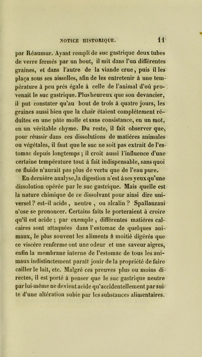 par Réaumur. Ayant rempli de suc gastrique deux tubes de verre fermés par un bout, il mit dans l’un différentes graines, et dans l’autre de la viande crue, puis il les plaça sous ses aisselles, afin de les entretenir à line tem- pérature à peu près égale à celle de ranimai d’où pro- venait le suc gastrique. Plusheureux que son devancier, il put constater qu’au bout de trois à quatre jours, les graines aussi bien que la chair étaient complètement ré- duites en une pâte molle et sans consistance, en un mot, en un véritable chyme. Du reste, il fait observer que, pour réussir dans ces dissolutions de matières animales ou végétales, il faut que le suc ne soit pas extrait de l’es- tomac depuis longtemps ; il croit aussi l’influence d’une certaine température tout à fait indispensable, sans quoi ce fluide n’aurait pas plus de vertu que de l’eau pure. En dernière analysera digestion n’est à ses yeux qu’une dissolution opérée par le suc gastrique. Mais quelle est la nature chimique de ce dissolvant pour ainsi dire uni- versel ? est-il acide, neutre , ou alcalin ? Spallanzani n’ose se prononcer. Certains faits le porteraient à croire qu’il est acide ; par exemple , différentes matières cal- caires sont attaquées dans l’estomac de quelques ani- maux, le plus souvent les aliments à moitié digérés que ce viscère renferme ont une odeur et une saveur aigres, enfin la membrane interne de l’estomac de tous les ani- maux indistinctement parait jouir delà propriété défaire cailler le lait, etc. Malgré ces preuves plus ou moins di- rectes, il est porté à penser que le suc gastrique neutre par lui-même ne devient acide qu’accidenlellement par sui- te d’une altération subie par les substances alimentaires.