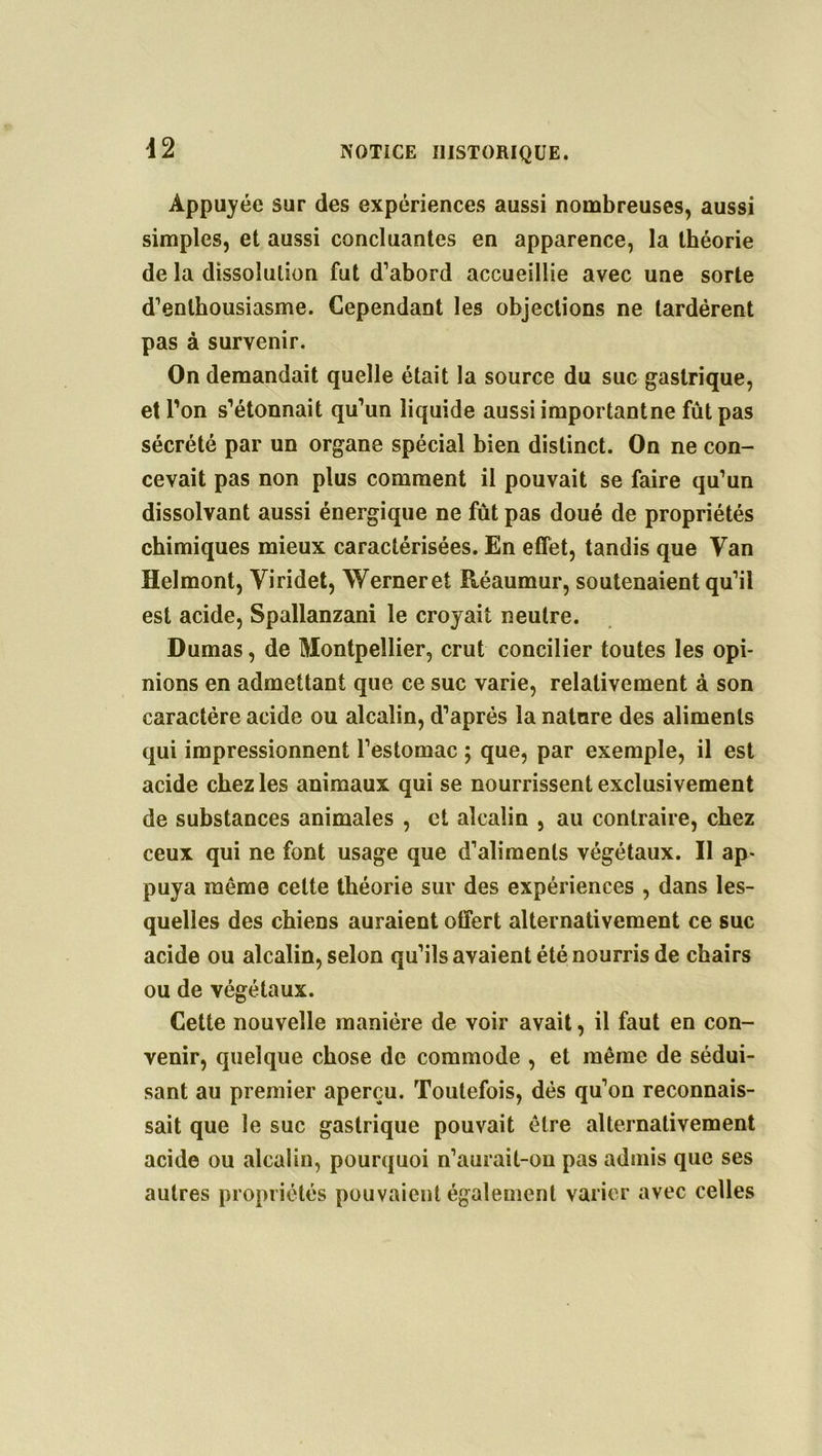 Appuyée sur des expériences aussi nombreuses, aussi simples, et aussi concluantes en apparence, la théorie de la dissolution fut d’abord accueillie avec une sorte d’enthousiasme. Cependant les objections ne tardèrent pas à survenir. On demandait quelle était la source du suc gastrique, et l'on s'étonnait qu'un liquide aussi importantne fut pas sécrété par un organe spécial bien distinct. On ne con- cevait pas non plus comment il pouvait se faire qu’un dissolvant aussi énergique ne fût pas doué de propriétés chimiques mieux caractérisées. En effet, tandis que Van Helmont, Viridet, Werneret Réaumur, soutenaient qu’il est acide, Spallanzani le croyait neutre. Dumas, de Montpellier, crut concilier toutes les opi- nions en admettant que ce suc varie, relativement à son caractère acide ou alcalin, d'après la nature des aliments qui impressionnent l’estomac ; que, par exemple, il est acide chez les animaux qui se nourrissent exclusivement de substances animales , et alcalin , au contraire, chez ceux qui ne font usage que d’aliments végétaux. Il ap- puya même celte théorie sur des expériences , dans les- quelles des chiens auraient offert alternativement ce suc acide ou alcalin, selon qu'ils avaient été nourris de chairs ou de végétaux. Cette nouvelle manière de voir avait, il faut en con- venir, quelque chose de commode , et même de sédui- sant au premier aperçu. Toutefois, dés qu’on reconnais- sait que le suc gastrique pouvait être alternativement acide ou alcalin, pourquoi n’aurait-on pas admis que ses autres propriétés pouvaient également varier avec celles