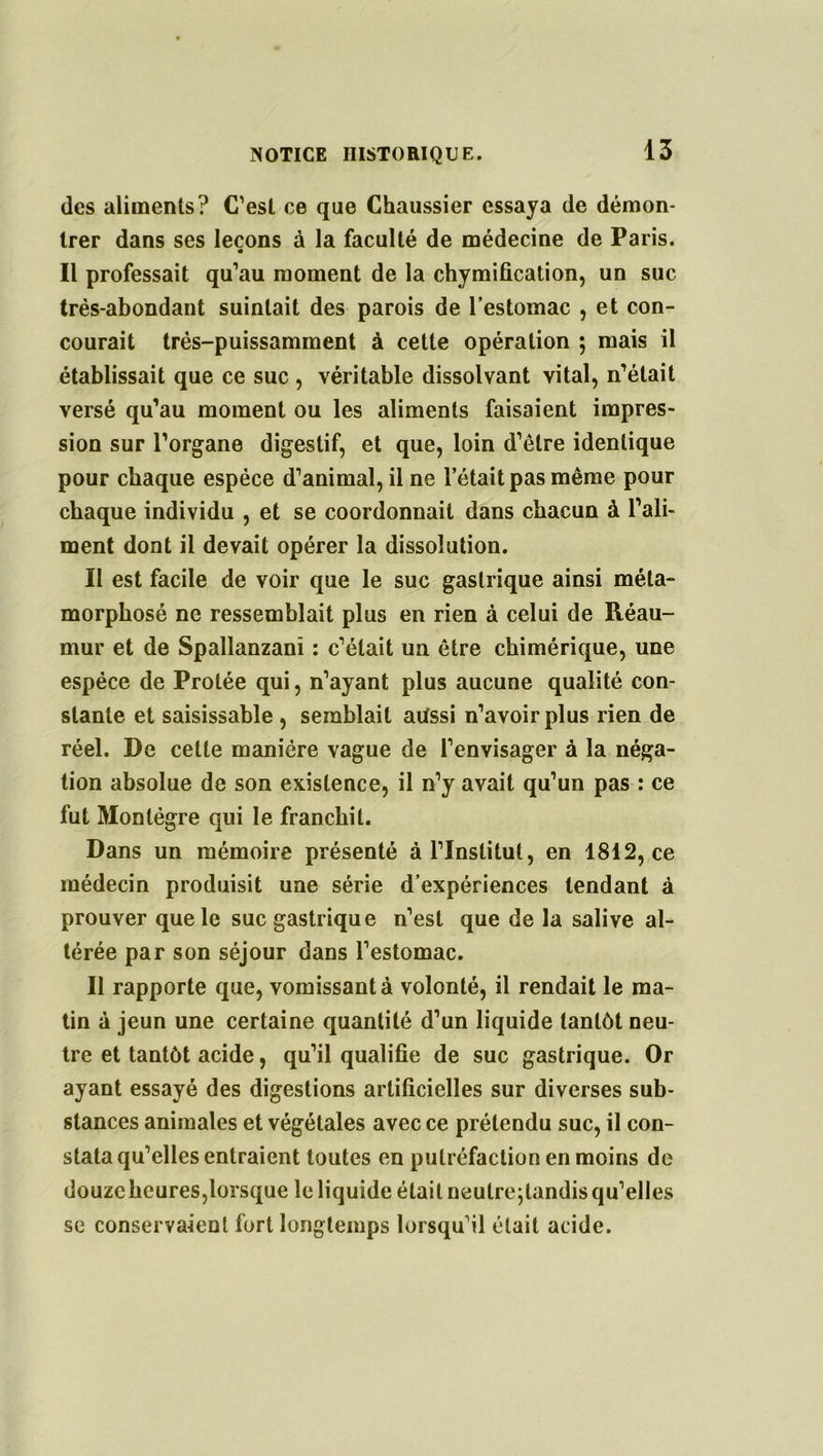 des aliments? C’est ce que Chaussier essaya de démon- trer dans ses leçons à la faculté de médecine de Paris. * Il professait qu’au moment de la chymification, un suc très-abondant suintait des parois de l’estomac , et con- courait très-puissamment à cette opération ; mais il établissait que ce suc , véritable dissolvant vital, n’était versé qu’au moment ou les aliments faisaient impres- sion sur l’organe digestif, et que, loin d’être identique pour chaque espèce d’animal, il ne l’était pas même pour chaque individu , et se coordonnait dans chacun à l’ali- ment dont il devait opérer la dissolution. Il est facile de voir que le suc gastrique ainsi méta- morphosé ne ressemblait plus en rien à celui de Réau- mur et de Spallanzani : c’était un être chimérique, une espèce de Protée qui, n’ayant plus aucune qualité con- stante et saisissable , semblait aüssi n’avoir plus rien de réel. De cette manière vague de l’envisager à la néga- tion absolue de son existence, il n’y avait qu’un pas : ce fut Montégre qui le franchit. Dans un mémoire présenté à l’Institut, en 1812, ce médecin produisit une série d’expériences tendant à prouver que le suc gastrique n’est que de la salive al- térée par son séjour dans l’estomac. Il rapporte que, vomissant à volonté, il rendait le ma- tin à jeun une certaine quantité d’un liquide tantôt neu- tre et tantôt acide, qu’il qualifie de suc gastrique. Or ayant essayé des digestions artificielles sur diverses sub- stances animales et végétales avec ce prétendu suc, il con- stata qu’elles entraient toutes en putréfaction en moins de douze heures,lorsque le liquide était neutrejlandis qu’elles se conservaient fort longtemps lorsqu’il était acide.