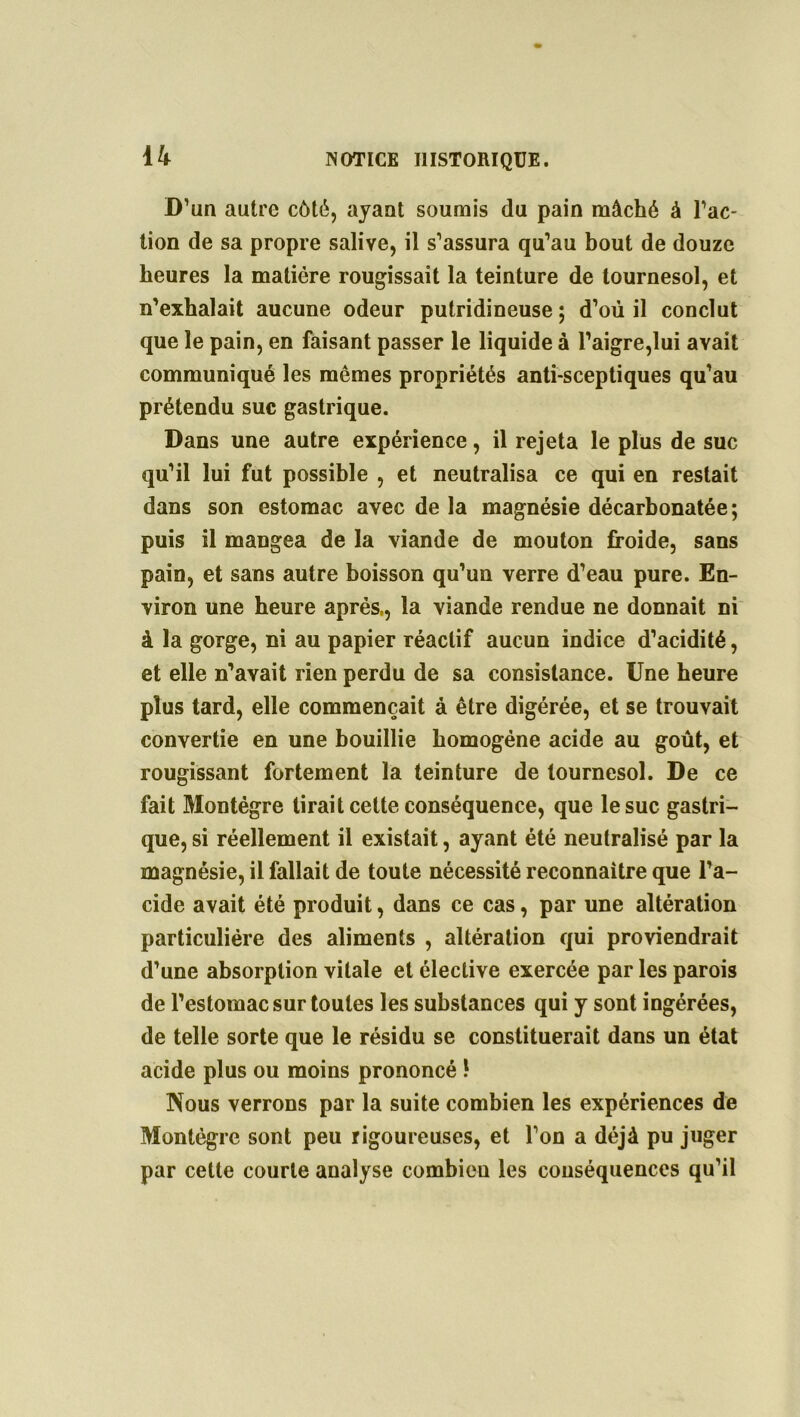 D’un autre côté, ayant soumis du pain mâché à l’ac- tion de sa propre salive, il s’assura qu’au bout de douze heures la matière rougissait la teinture de tournesol, et n’exhalait aucune odeur putridineuse ; d’où il conclut que le pain, en faisant passer le liquide à l’aigre,lui avait communiqué les mêmes propriétés anti-sceptiques qu’au prétendu suc gastrique. Dans une autre expérience, il rejeta le plus de suc qu’il lui fut possible , et neutralisa ce qui en restait dans son estomac avec de la magnésie décarbonatée; puis il mangea de la viande de mouton froide, sans pain, et sans autre boisson qu’un verre d’eau pure. En- viron une heure après,, la viande rendue ne donnait ni à la gorge, ni au papier réactif aucun indice d’acidité, et elle n’avait rien perdu de sa consistance. Une heure plus tard, elle commençait à être digérée, et se trouvait convertie en une bouillie homogène acide au goût, et rougissant fortement la teinture de tournesol. De ce fait Montégre tirait cette conséquence, que le suc gastri- que, si réellement il existait, ayant été neutralisé par la magnésie, il fallait de toute nécessité reconnaître que l’a- cide avait été produit, dans ce cas, par une altération particulière des aliments , altération qui proviendrait d’une absorption vitale et élective exercée par les parois de l’estomac sur toutes les substances qui y sont ingérées, de telle sorte que le résidu se constituerait dans un état acide plus ou moins prononcé \ Nous verrons par la suite combien les expériences de Montégre sont peu rigoureuses, et l’on a déjà pu juger par cette courte analyse combien les conséquences qu’il