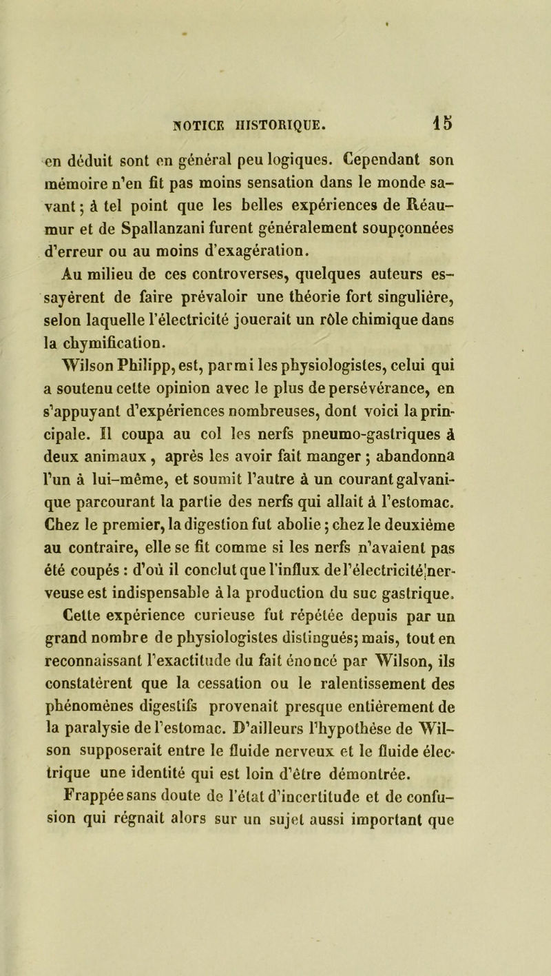 en déduit sont en général peu logiques. Cependant son mémoire n’en fit pas moins sensation dans le monde sa- vant ; à tel point que les belles expériences de Réau- mur et de Spallanzani furent généralement soupçonnées d’erreur ou au moins d’exagération. Au milieu de ces controverses, quelques auteurs es- sayèrent de faire prévaloir une théorie fort singulière, selon laquelle l’électricité jouerait un rôle chimique dans la chymification. Wilson Phiîipp, est, parmi les physiologistes, celui qui a soutenu celte opinion avec le plus de persévérance, en s’appuyant d’expériences nombreuses, dont voici la prin- cipale. Il coupa au col les nerfs pneumo-gaslriques à deux animaux , après les avoir fait manger ; abandonna l’un à lui-même, et soumit l’autre à un courant galvani- que parcourant la partie des nerfs qui allait à l’estomac. Chez le premier, la digestion fut abolie ; chez le deuxième au contraire, elle se fit comme si les nerfs n’avaient pas été coupés : d’où il conclut que l’influx del’électricité!ner- veuseest indispensable à la production du suc gastrique. Cette expérience curieuse fut répétée depuis par un grand nombre de physiologistes distingués; mais, tout en reconnaissant l’exactitude du fait énoncé par Wilson, ils constatèrent que la cessation ou le ralentissement des phénomènes digestifs provenait presque entièrement de la paralysie de l’estomac. D’ailleurs l’hypothèse de Wil- son supposerait entre le fluide nerveux et le fluide élec* trique une identité qui est loin d’être démontrée. Frappée sans doute de l’état d’incertitude et de confu- sion qui régnait alors sur un sujet aussi important que