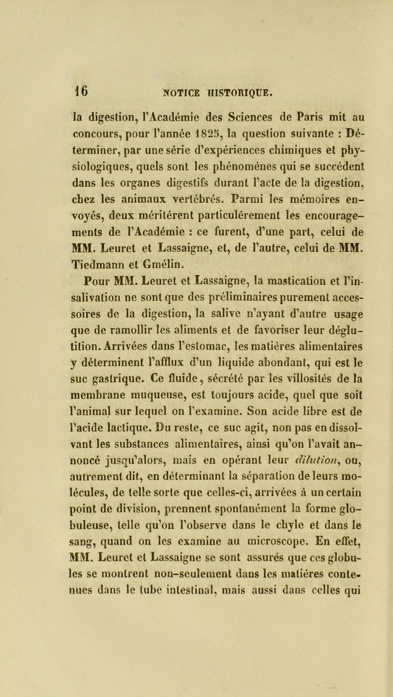 la digestion, l’Académie des Sciences de Paris mit au concours, pour l’année 1825, la question suivante : Dé- terminer, par une série d’expériences chimiques et phy- siologiques, quels sont les phénomènes qui se succèdent dans les organes digestifs durant l’acte de la digestion, chez les animaux vertébrés. Parmi les mémoires en- voyés, deux méritèrent particulèrement les encourage- ments de l’Académie : ce furent, d’une part, celui de MM. Leuret et Lassaigne, et, de l’autre, celui de MM. Tiedmann et Gmélin. Pour MM. Leuret et Lassaigne, la mastication et l’in- salivalion ne sonique des préliminaires purement acces- soires de la digestion, la salive n’ayant d’autre usage que de ramollir les aliments et de favoriser leur déglu- tition. Arrivées dans l’estomac, les matières alimentaires y déterminent l’afflux d’un liquide abondant, qui est le suc gastrique. Ce fluide, sécrété par les villosités de la membrane muqueuse, est toujours acide, quel que soit l’animal sur lequel on l’examine. Son acide libre est de l’acide lactique. Du reste, ce suc agit, non pas en dissol- vant les substances alimentaires, ainsi qu’on l’avait an- noncé jusqu’alors, mais en opérant leur dilution, ou, autrement dit, en déterminant la séparation de leurs mo- lécules, de telle sorte que celles-ci, arrivées à un certain point de division, prennent spontanément la forme glo- buleuse, telle qu’on l’observe dans le chyle et dans le sang, quand on les examine au microscope. En effet, MM. Leuret et Lassaigne se sont assurés que ces globu- les se montrent non-seulement dans les matières conte- nues dans le tube intestinal, mais aussi dans celles qui