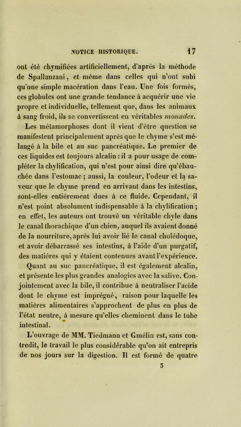 ont été chymifiées artificiellement, d’après la méthode de Spallanzani, et meme dans celles qui n’ont subi qu’une simple macération dans l’eau. Une fois formés, ces globules ont une grande tendance à acquérir une vie propre et individuelle, tellement que, dans les animaux à sang froid, ils se convertissent en véritables monades. Les métamorphoses dont il vient d’èlre question se manifestent principalement après que le chyme s’est mé- langé à la bile et au suc pancréatique. Le premier de ces liquides est toujours alcalin : il a pour usage de com- pléter la chylification, qui n’est pour ainsi dire qu’ébau- chée dans l’estomac ; aussi, la couleur, l’odeur et la sa- veur que le chyme prend en arrivant dans les intestins, sont-elles entièrement dues à ce fluide. Cependant, il n’est point absolument indispensable à la chylification ; en effet, les auteurs ont trouvé un véritable chyle dans le canal thorachique d’un chien, auquel ils avaient donné de la nourriture, après lui avoir lié le canal cholédoque, et avoir débarrassé ses intestins, à l’aide d’un purgatif, des matières qui y étaient contenues avant l’expérience. Quant au suc pancréatique, il est également alcalin, et présente les plus grandes analogies avec la salive. Con- jointement avec la bile, il contribue à neutraliser l’acide dont le chyme est imprégné, raison pour laquelle les matières alimentaires s’approchent de plus en plus de l’état neutre, à mesure qu’elles cheminent dans le tube »* intestinal. L’ouvrage de MM. Tiedmann et Gmélin est, sans con- tredit, le travail le plus considérable qu’on ait entrepris de nos jours sur la digestion. Il est formé de quatre 3