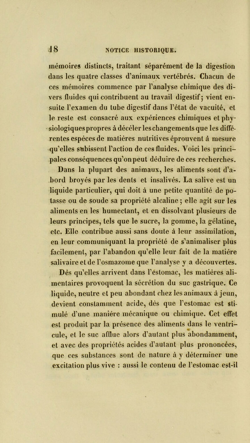 48 mémoires distincts, traitant séparément de la digestion dans les quatre classes d’animaux vertébrés. Chacun de ces mémoires commence par l’analyse chimique des di- vers fluides qui contribuent au travail digestif 5 vient en- suite l’examen du tube digestif dans l’état de vacuité, et le reste est consacré aux expériences chimiques et phy- siologiques propres à décéler les changements que les diffe- rentes espèces de matières nutritives éprouvent à mesure qu’elles subissent l’action de ces fluides. Voici les princi- pales conséquences qu’onpeut déduire de ces recherches. Dans la plupart des animaux, les aliments sont d’a- bord broyés par les dents et insalivés. La salive est un liquide particulier, qui doit à une petite quantité de po- tasse ou de soude sa propriété alcaline ; elle agit sur les aliments en les humectant, et en dissolvant plusieurs de leurs principes, tels que le sucre, la gomme, la gélatine, etc. Elle contribue aussi sans doute à leur assimilation, en leur communiquant la propriété de s’animaliser plus facilement, par l’abandon qu’elle leur fait de la matière salivaire et de l’osmazome que l’analyse y a découvertes. Dès qu’elles arrivent dans l’estomac, les matières ali- mentaires provoquent la sécrétion du suc gastrique. Ce liquide, neutre et peu abondant chez les animaux à jeun, devient constamment acide, dès que l’estomac est sti- mulé d’une manière mécanique ou chimique. Cet effet est produit par la présence des aliments dans le ventri- cule, et le suc afflue alors d’autant plus abondamment, et avec des propriétés acides d’autant plus prononcées, que ces substances sont de nature à y déterminer une excitation plus vive : aussi le contenu de l’estomac est-il