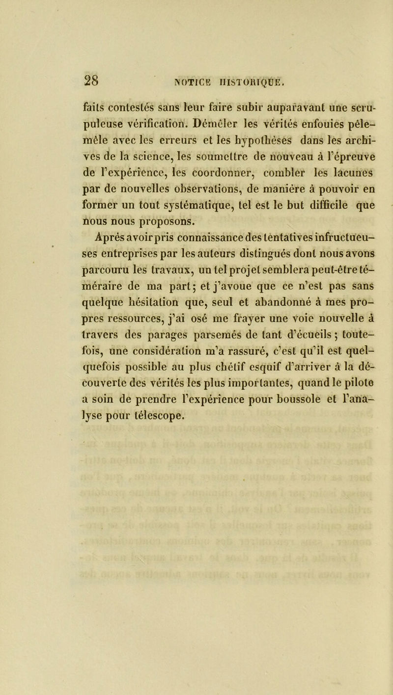 faits contestés sans leur faire subir auparavant une scru- puleuse vérification. Démêler les vérités enfouies pêle- mêle avec les erreurs et les hypothèses dans les archi- ves de la science, les soumettre de nouveau à répreuve de l'expérience, les coordonner, combler les lacunes par de nouvelles observations, de manière à pouvoir en former un tout systématique, tel est le but difficile que nous nous proposons. Après avoir pris connaissance des tentatives infructueu- ses entreprises par les auteurs distingués dont nous avons parcouru les travaux, un tel projet semblera peut-être té- méraire de ma part; et j’avoue que ce n’est pas sans quelque hésitation que, seul et abandonné à mes pro- pres ressources, j’ai osé me frayer une voie nouvelle à travers des parages parsemés de tant d’écueils ; toute- fois, une considération m’a rassuré, c’est qu’il est quel- quefois possible au plus chétif esquif d’arriver à la dé- couverte des vérités les plus importantes, quand le pilote a soin de prendre l’expérience pour boussole et l’ana- lyse pour télescope.