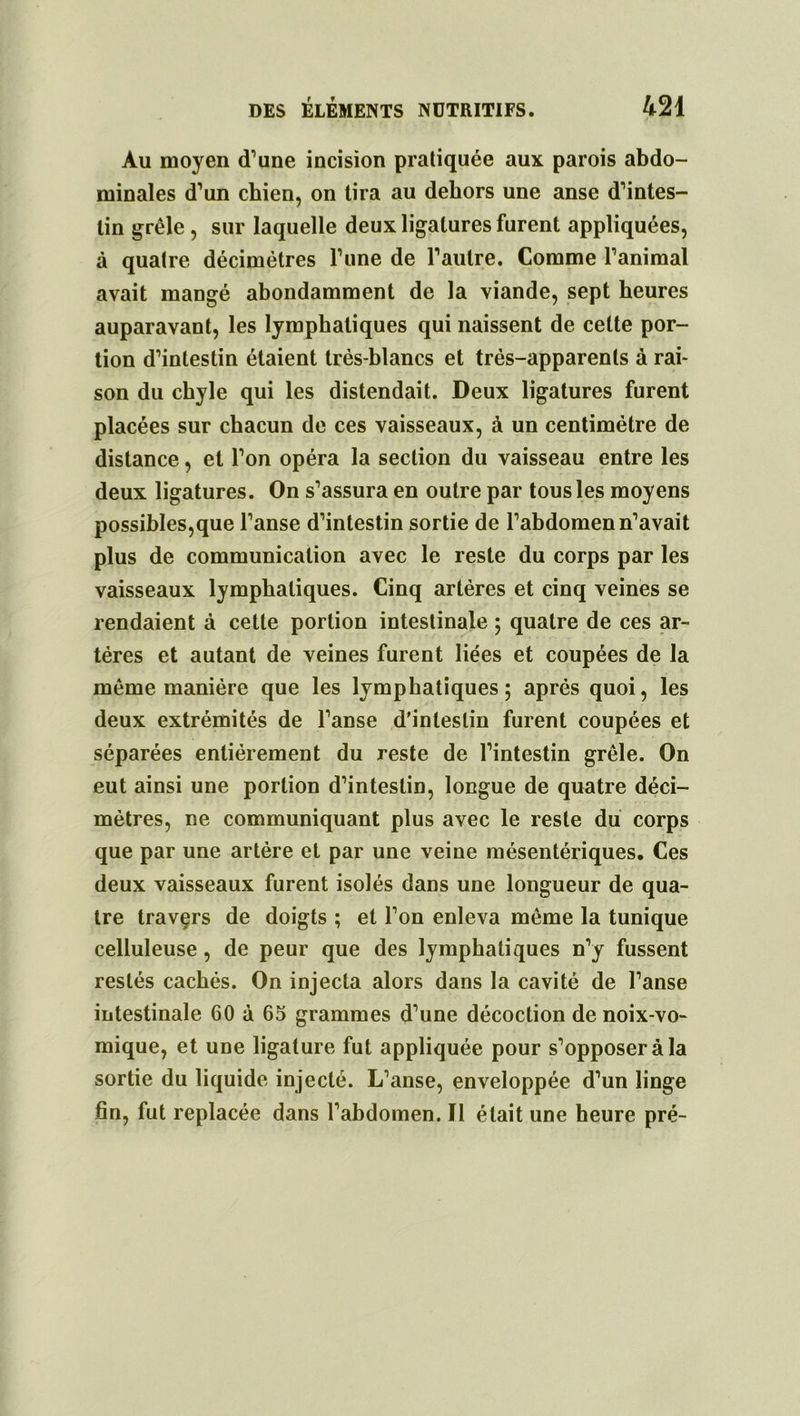 Au moyen d’une incision pratiquée aux parois abdo- minales d’un chien, on lira au dehors une anse d’intes- lin grêle, sur laquelle deux ligatures furent appliquées, à quatre décimètres l’une de l’autre. Comme l’animal avait mangé abondamment de la viande, sept heures auparavant, les lymphatiques qui naissent de celte por- tion d’intestin étaient très-blancs et très-apparents à rai- son du chyle qui les distendait. Deux ligatures furent placées sur chacun de ces vaisseaux, à un centimètre de distance, et l’on opéra la section du vaisseau entre les deux ligatures. On s’assura en outre par tous les moyens possibles,que l’anse d’intestin sortie de l’abdomen n’avait plus de communication avec le reste du corps par les vaisseaux lymphatiques. Cinq artères et cinq veines se rendaient à cette portion intestinale ; quatre de ces ar- tères et autant de veines furent liées et coupées de la même manière que les lymphatiques; après quoi, les deux extrémités de l’anse d’intestin furent coupées et séparées entièrement du reste de l’intestin grêle. On eut ainsi une portion d’intestin, longue de quatre déci- mètres, ne communiquant plus avec le reste du corps que par une artère et par une veine mésentériques. Ces deux vaisseaux furent isolés dans une longueur de qua- tre travçrs de doigts ; et l’on enleva même la tunique celluleuse , de peur que des lymphatiques n’y fussent restés cachés. On injecta alors dans la cavité de l’anse intestinale 60 à 65 grammes d’une décoction de noix-vo- mique, et une ligature fut appliquée pour s’opposer à la sortie du liquide injecté. L’anse, enveloppée d’un linge fin, fut replacée dans l’abdomen. Il était une heure pré-