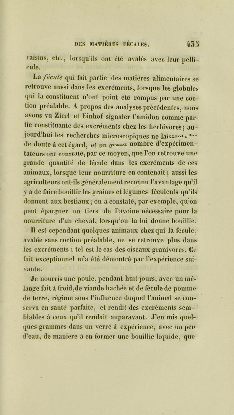 raisins, etc., lorsqu’ils ont été avalés avec leur pelli- cule. La fécule qui fait partie des matières alimentaires se retrouve aussi dans les excréments, lorsque les globules qui la constituent n’ont point été rompus par une coc- tion préalable. A propos des analyses précédentes, nous avons vu Zierl et Einbof signaler l’amidon comme par- tie constituante des excréments chez les herbivores; au- jourd’hui les recherches microscopiques ne laisso^r1-^ de doute à cet égard, et un nombre d’expérimen- tateurs ont constate, par ce moyen, que l’on retrouve une grande quantité de fécule dans les excréments de ces animaux, lorsque leur nourriture en contenait ; aussi les agriculteurs ont-ils généralement reconnu l’avantage qu’il y a de faire bouillir les graines et légumes féculents qu’ils donnent aux bestiaux; on a constaté, par exemple, qu’on peut épargner un tiers de l’avoine nécessaire pour la nourriture d’un cheval, lorsqu’on la lui donne bouillie. Il est cependant quelques animaux chez qui la fécule, avalée sans coction préalable, ne se retrouve plus dans les excréments ; tel est le cas des oiseaux granivores. Ce fait exceptionnel m’a été démontré par l’expérience sui- vante. Je nourris une poule, pendant huit jours, avec un mé- lange fait à froid,de viande hachée et de fécule de pomme de terre, régime sous l’influence duquel l’animal se con- serva en santé parfaite, et rendit des excréments sem- blables à ceux qu’il rendait auparavant. J’en mis quel- ques grammes dans un verre à expérience, avec un peu d’eau, de manière à en former une bouillie liquide, que