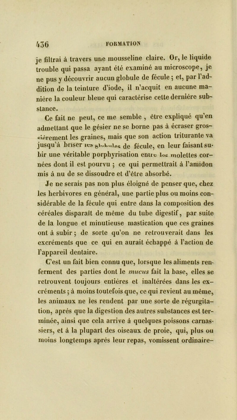 je filtrai à travers une mousseline claire. Or, le liquide trouble qui passa ayant été examiné au microscope, je ne pus y découvrir aucun globule de fécule ; et, par l’ad- dition de la teinture d’iode, il n’acquit en aucune ma- nière la couleur bleue qui caractérise celte dernière sub- stance. Ce fait ne peut, ce me semble , être expliqué qu’en admettant que le gésier ne se borne pas à écraser gros- sièrement les graines, mais que son action triturante va jusqu’à briser ie» de fécule, en leur faisant su- bir une véritable porphyrisation entre loc molettes cor- nées dont il est pourvu ; ce qui permettrait à l’amidon mis à nu de se dissoudre et d’être absorbé. Je ne serais pas non plus éloigné de penser que, chez les herbivores en général, une partie plus ou moins con- sidérable de la fécule qui entre dans la composition des céréales disparaît de même du tube digestif, par suite de la longue et minutieuse mastication que ces graines ont à subir ; de sorte qu’on ne retrouverait dans les excréments que ce qui en aurait échappé à l’action de l’appareil dentaire. C’est un fait bien connu que, lorsque les aliments ren- ferment des parties dont le mucus fait la base, elles se retrouvent toujours entières et inaltérées dans les ex- créments ; à moins toutefois que, ce qui revient au même, les animaux ne les rendent par une sorte de régurgita- tion, après que la digestion des autres substances est ter- minée, ainsi que cela arrive à quelques poissons carnas- siers, et à la plupart des oiseaux de proie, qui, plus ou moins longtemps après leur repas, vomissent ordinaire-