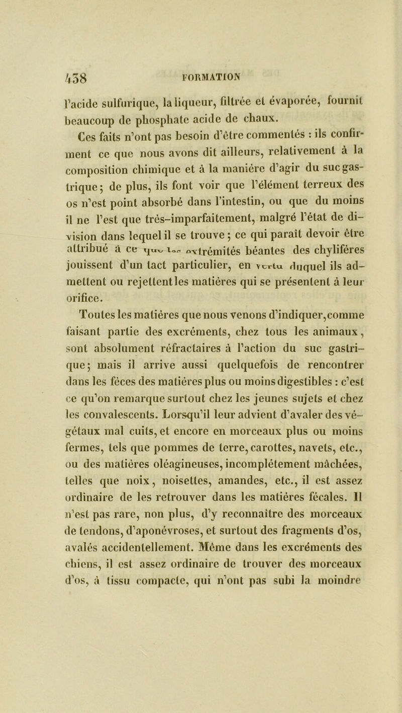 l’acide sulfurique, la liqueur, filtrée et évaporée, fournil beaucoup de phosphate acide de chaux. Ces faits n’ont pas besoin d’être commentés : ils confir- ment ce que nous avons dit ailleurs, relativement à la composition chimique et à la manière d’agir du suc gas- trique ; de plus, ils font voir que l’élément terreux des os n’est point absorbé dans l’intestin, ou que du moins il ne l’est que très-imparfaitement, malgré l’état de di- vision dans lequel il se trouve *, ce qui paraît devoir être attribue à ce qwx, iot. extrémités béantes des chylifères jouissent d’un tact particulier, en vertu duquel ils ad- mettent ou rejettent les matières qui se présentent à leur orifice. Toutes les matières que nous venons d’indiquer,comme faisant partie des excréments, chez tous les animaux, sont absolument réfractaires à l’action du suc gastri- que; mais il arrive aussi quelquefois de rencontrer dans les fèces des matières plus ou moins digestibles : c’est ce qu’on remarque surtout chez les jeunes sujets et chez les convalescents. Lorsqu’il leur advient d’avaler des vé- gétaux mal cuits, et encore en morceaux plus ou moins fermes, tels que pommes de terre,carottes, navels, etc., ou des matières oléagineuses, incomplètement mâchées, telles que noix, noisettes, amandes, etc., il est assez ordinaire de les retrouver dans les matières fécales. Il n’est pas rare, non plus, d’y reconnaître des morceaux de tendons, d’aponévroses, et surtout des fragments d’os, avalés accidentellement. Même dans les excréments des chiens, il est assez ordinaire de trouver des morceaux d’os, à tissu compacte, qui n’ont pas subi la moindre