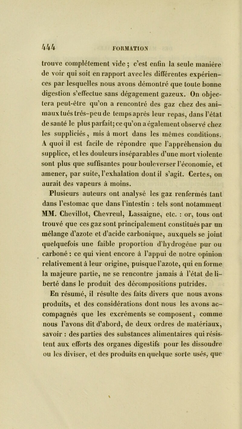 kkk trouve complètement vide ; c’est enfin la seule manière de voir qui soit en rapport avecles différentes expérien- ces par lesquelles nous avons démontré que toute bonne digestion s’effectue sans dégagement gazeux. On objec- tera peut-être qu’on a rencontré des gaz chez des ani- maux tués très-peu de temps après leur repas, dans l’état de santé le plus parfait; ce qu’on a également observé chez les suppliciés, mis à mort dans les mêmes conditions. A quoi il est facile de répondre que l’appréhension du supplice, et les douleurs inséparables d’une mort violente sont plus que suffisantes pour bouleverser l’économie, et amener, par suite, l’exhalation dont il s’agit. Certes, on aurait des vapeurs à moins. Plusieurs auteurs ont analysé les gaz renfermés tant dans l’estomac que dans l’intestin : tels sont notamment MM. Chevillol, Cbevreul, Lassaigne, etc. : or, tous ont trouvé que ces gaz sont principalement constitués par un mélange d’azote et d’acide carbonique, auxquels se joint quelquefois une faible proportion d’hydrogène pur ou carboné : ce qui vient encore à l’appui de notre opinion relativement à leur origine, puisque l’azote, qui en forme la majeure partie, ne se rencontre jamais à l’état de li- berté dans le produit des décompositions putrides. En résumé, il résulte des faits divers que nous avons produits, et des considérations dont nous les avons ac- compagnés que les excréments se composent, comme nous l’avons dit d’abord, de deux ordres de matériaux, savoir : des parties des substances alimentaires qui résis- tent aux efforts des organes digestifs pour les dissoudre ou les diviser, et des produits en quelque sorte usés, que