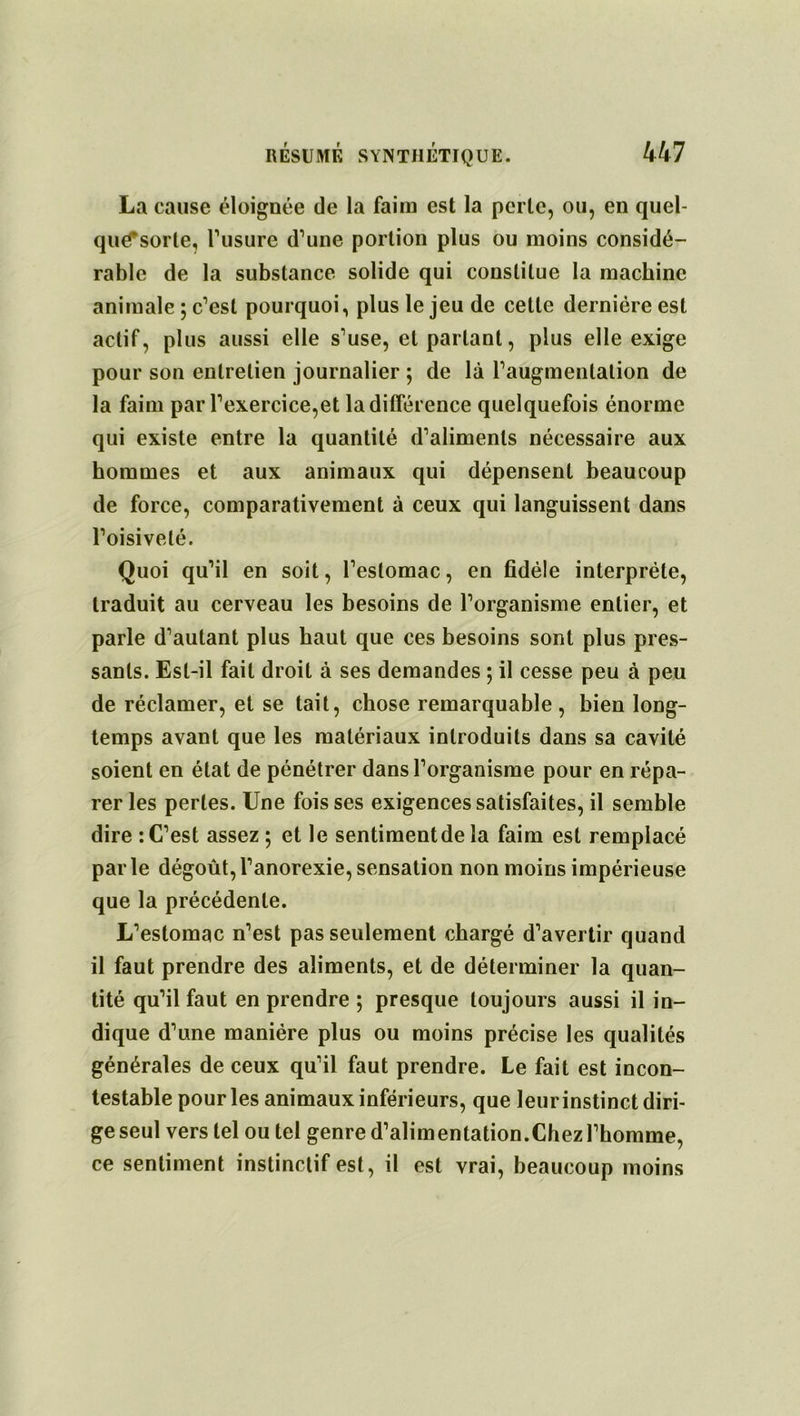 La cause éloignée de la faim est la perle, ou, en quel- qu^sorte, l'usure d'une portion plus ou moins considé- rable de la substance solide qui constitue la machine animale ; c'est pourquoi, plus le jeu de cette dernière est actif, plus aussi elle s'use, et partant, plus elle exige pour son entretien journalier ; de là l'augmentation de la faim par l'exercice,et la différence quelquefois énorme qui existe entre la quantité d'aliments nécessaire aux hommes et aux animaux qui dépensent beaucoup de force, comparativement à ceux qui languissent dans l’oisiveté. Quoi qu'il en soit, l’estomac, en fidèle interprète, traduit au cerveau les besoins de l'organisme entier, et parle d'autant plus haut que ces besoins sont plus pres- sants. Est-il fait droit à ses demandes ; il cesse peu à peu de réclamer, et se tait, chose remarquable, bien long- temps avant que les matériaux introduits dans sa cavité soient en état de pénétrer dans l'organisme pour en répa- rer les perles. Une fois ses exigences satisfaites, il semble dire : C’est assez; et le sentimentde la faim est remplacé par le dégoût, l’anorexie, sensation non moins impérieuse que la précédente. L'estomac n'est pas seulement chargé d'avertir quand il faut prendre des aliments, et de déterminer la quan- tité qu’il faut en prendre ; presque toujours aussi il in- dique d'une manière plus ou moins précise les qualités générales de ceux qu'il faut prendre. Le fait est incon- testable pour les animaux inférieurs, que leur instinct diri- ge seul vers tel ou tel genre d'alimentation.Chez l'homme, ce sentiment instinctif est, il est vrai, beaucoup moins