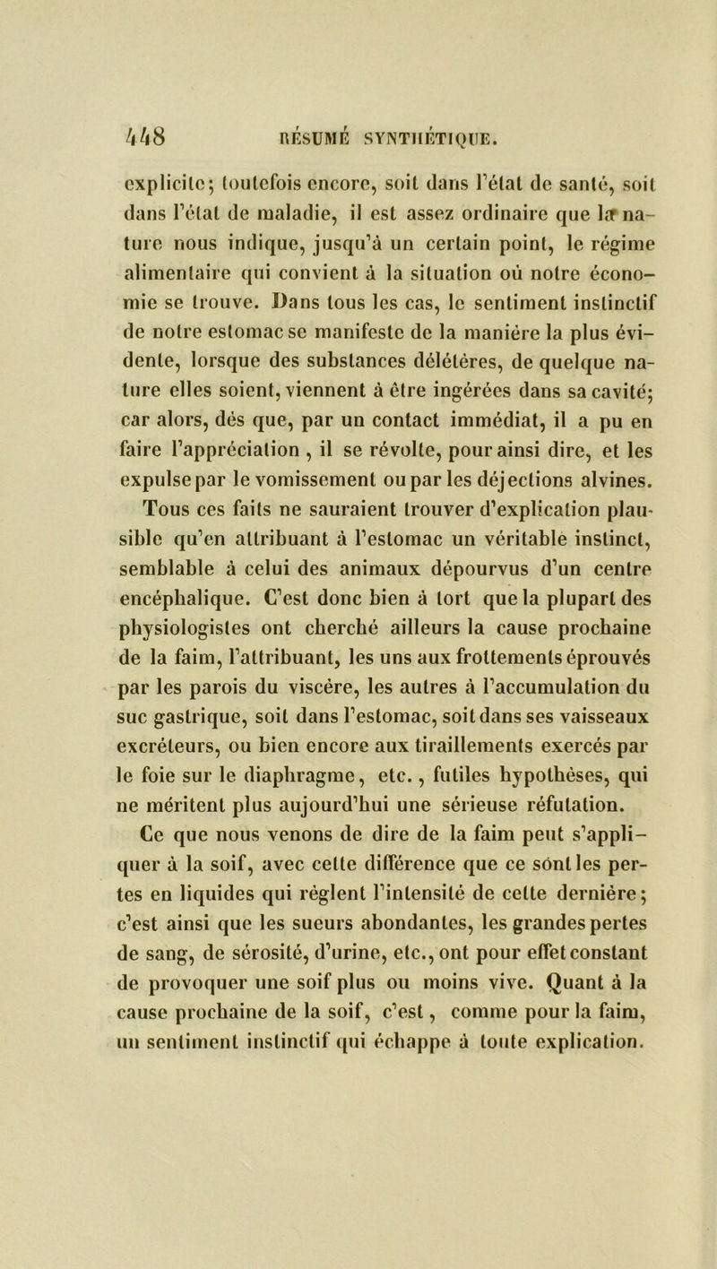 explicite; toutefois encore, soit dans l’état de santé, soit dans l’état de maladie, il est assez ordinaire que Irr na- ture nous indique, jusqu’à un certain point, le régime alimentaire qui convient à la situation où notre écono- mie se trouve. Dans tous les cas, le sentiment instinctif de notre estomac se manifeste de la manière la plus évi- dente, lorsque des substances délétères, de quelque na- ture elles soient, viennent à être ingérées dans sa cavité; car alors, dés que, par un contact immédiat, il a pu en faire l’appréciation , il se révolte, pour ainsi dire, et les expulse par le vomissement ou par les déjections alvines. Tous ces faits ne sauraient trouver d’explication plau- sible qu’en attribuant à l’estomac un véritable instinct, semblable à celui des animaux dépourvus d’un centre encéphalique. C’est donc bien à tort que la plupart des physiologistes ont cherché ailleurs la cause prochaine de la faim, l’attribuant, les uns aux frottements éprouvés par les parois du viscère, les autres à l’accumulation du suc gastrique, soit dans l’estomac, soit dans ses vaisseaux excréteurs, ou bien encore aux tiraillements exercés par le foie sur le diaphragme, etc., futiles hypothèses, qui ne méritent plus aujourd’hui une sérieuse réfutation. Ce que nous venons de dire de la faim peut s’appli- quer à la soif, avec cette différence que ce sont les per- tes en liquides qui règlent l’intensité de celte dernière; c’est ainsi que les sueurs abondantes, les grandes pertes de sang, de sérosité, d’urine, etc., ont pour effet constant de provoquer une soif plus ou moins vive. Quant à la cause prochaine de la soif, c’est, comme pour la faim, un sentiment instinctif qui échappe à toute explication.