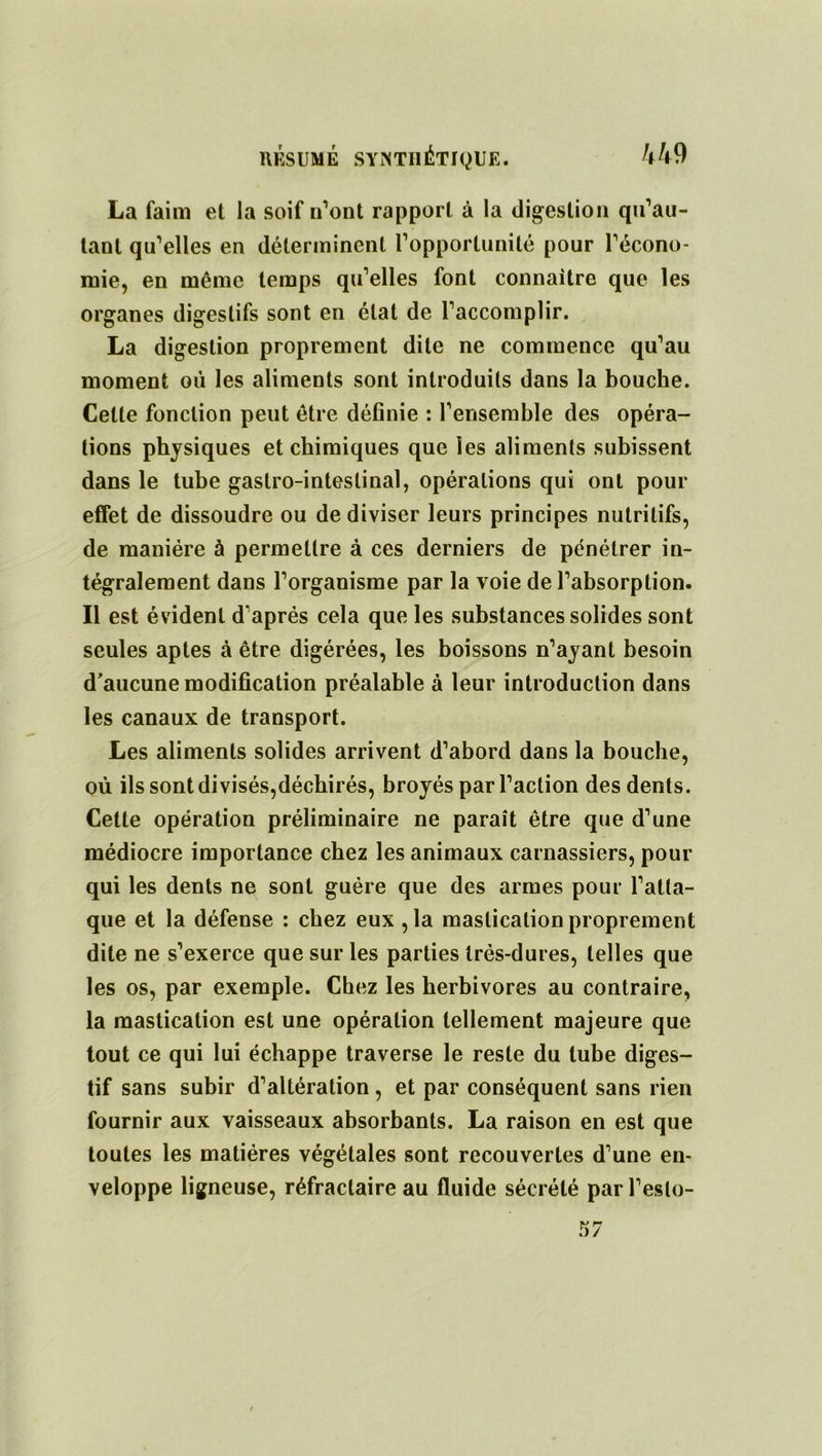 La faim et la soif n’ont rapport à la digestion qu’au- tant qu’elles en déterminent l’opportunité pour l’écono- mie, en même temps qu’elles font connaître que les organes digestifs sont en état de l’accomplir. La digestion proprement dite ne commence qu’au moment où les aliments sont introduits dans la bouche. Celte fonction peut être définie : l’ensemble des opéra- tions physiques et chimiques que les aliments subissent dans le tube gastro-intestinal, opérations qui ont pour effet de dissoudre ou de diviser leurs principes nutritifs, de manière à permettre à ces derniers de pénétrer in- tégralement dans l’organisme par la voie de l’absorption. Il est évident d’après cela que les substances solides sont seules aptes à être digérées, les boissons n’ayant besoin d'aucune modification préalable à leur introduction dans les canaux de transport. Les aliments solides arrivent d’abord dans la bouche, où ils sont divisés,déchirés, broyés par l’action des dents. Cette opération préliminaire ne paraît être que d’une médiocre importance chez les animaux carnassiers, pour qui les dents ne sont guère que des armes pour l’atta- que et la défense : chez eux , la mastication proprement dite ne s’exerce que sur les parties très-dures, telles que les os, par exemple. Chez les herbivores au contraire, la mastication est une opération tellement majeure que tout ce qui lui échappe traverse le reste du tube diges- tif sans subir d’altération , et par conséquent sans rien fournir aux vaisseaux absorbants. La raison en est que toutes les matières végétales sont recouvertes d’une en- veloppe ligneuse, réfractaire au fluide sécrété parl’eslo-