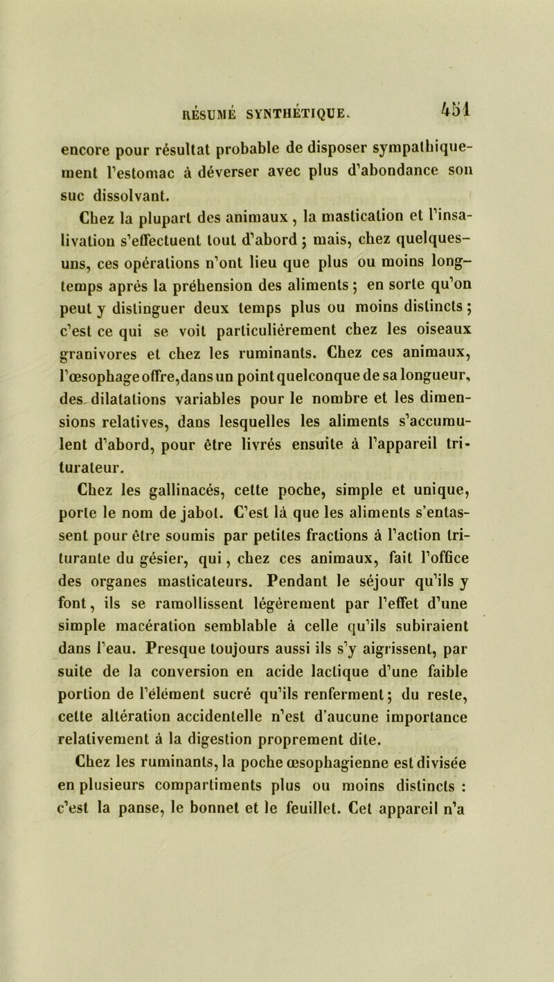 encore pour résultat probable de disposer sympathique- ment l’estomac à déverser avec plus d’abondance son suc dissolvant. Chez la plupart des animaux, la mastication et l’insa- livation s’effectuent tout d’abord ; mais, chez quelques- uns, ces opérations n’ont lieu que plus ou moins long- temps après la préhension des aliments ; en sorte qu’on peut y distinguer deux temps plus ou moins distincts ; c’est ce qui se voit particuliérement chez les oiseaux granivores et chez les ruminants. Chez ces animaux, l’œsophage offre,dans un point quelconque de sa longueur, des. dilatations variables pour le nombre et les dimen- sions relatives, dans lesquelles les aliments s’accumu- lent d’abord, pour être livrés ensuite à l’appareil tri- turateur. Chez les gallinacés, cette poche, simple et unique, porte le nom de jabot. C’est là que les aliments s’entas- sent pour être soumis par petites fractions à l’action tri- turante du gésier, qui, chez ces animaux, fait l’office des organes masticateurs. Pendant le séjour qu’ils y font, ils se ramollissent légèrement par l’effet d’une simple macération semblable à celle qu’ils subiraient dans l’eau. Presque toujours aussi ils s’y aigrissent, par suite de la conversion en acide lactique d’une faible portion de l’élément sucré qu’ils renferment; du reste, cette altération accidentelle n’est d’aucune importance relativement à la digestion proprement dite. Chez les ruminants, la poche œsophagienne est divisée en plusieurs compartiments plus ou moins distincts : c’est la panse, le bonnet et le feuillet. Cet appareil n’a