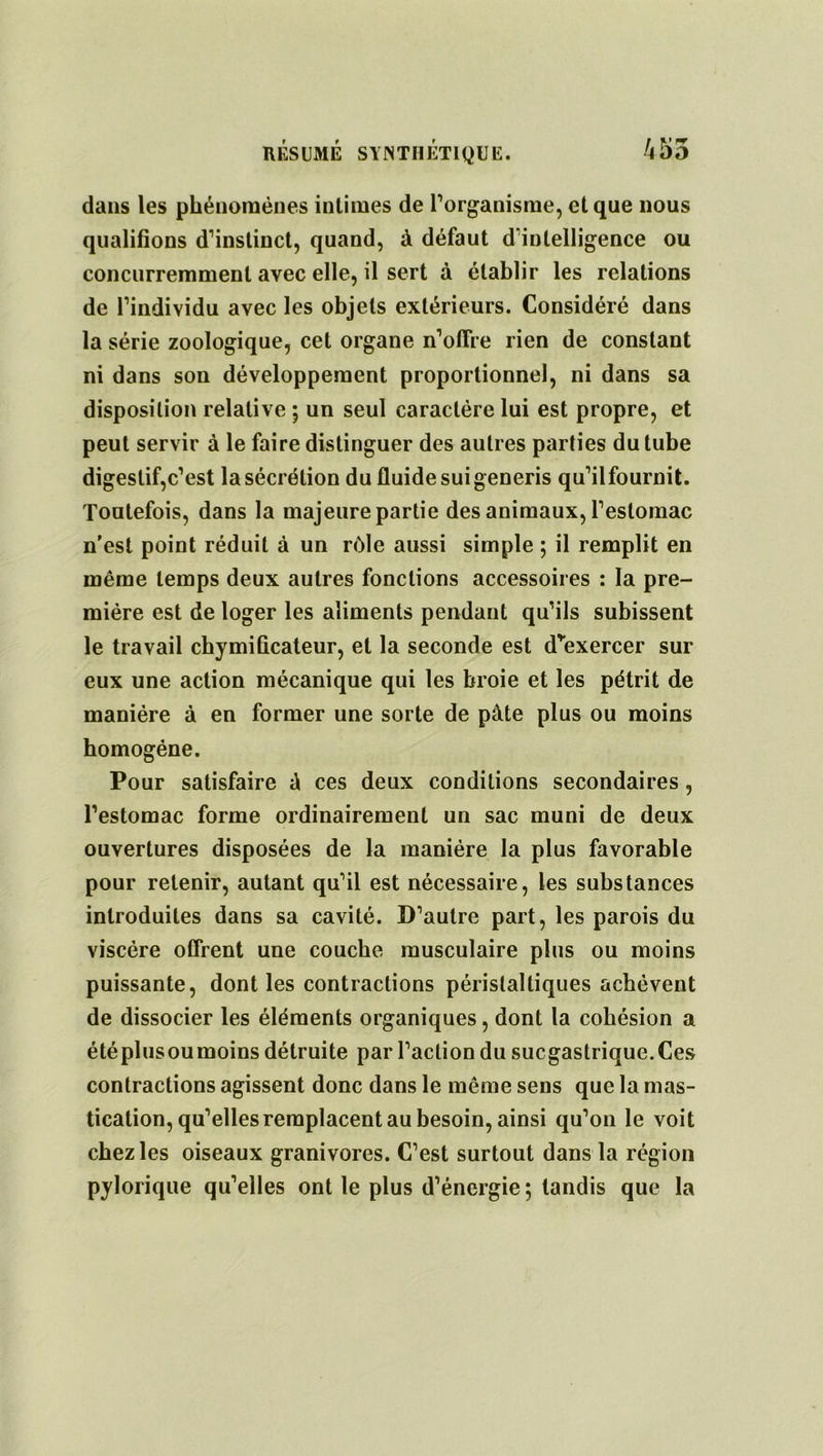 dans les phénomènes intimes de l’organisme, et que nous qualifions d’instinct, quand, à défaut dïnlelligence ou concurremment avec elle, il sert à établir les relations de l’individu avec les objets extérieurs. Considéré dans la série zoologique, cet organe n’oflre rien de constant ni dans son développement proportionnel, ni dans sa disposition relative ; un seul caractère lui est propre, et peut servir à le faire distinguer des autres parties du tube digestif,c’est la sécrétion du fluide suigeneris qu’ilfournit. Toutefois, dans la majeure partie des animaux, l’estomac n'est point réduit à un rôle aussi simple ; il remplit en même temps deux autres fonctions accessoires : la pre- mière est de loger les aliments pendant qu’ils subissent le travail chymiûcateur, et la seconde est d’exercer sur eux une action mécanique qui les broie et les pétrit de manière à en former une sorte de pâte plus ou moins homogène. Pour satisfaire â ces deux conditions secondaires, l’estomac forme ordinairement un sac muni de deux ouvertures disposées de la manière la plus favorable pour retenir, autant qu’il est nécessaire, les substances introduites dans sa cavité. D’autre part, les parois du viscère offrent une couche musculaire plus ou moins puissante, dont les contractions péristaltiques achèvent de dissocier les éléments organiques, dont la cohésion a étéplusoumoins détruite par l’action du sucgastrique.Ces contractions agissent donc dans le même sens que la mas- tication, qu’elles remplacent au besoin, ainsi qu’on le voit chez les oiseaux granivores. C’est surtout dans la région pylorique qu’elles ont le plus d’énergie; tandis que la